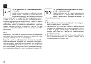 82
Luz de advertência da transmissão automática
- vermellha
A luz de advertência da transmissão automática se
acende quando a temperatura do óleo está exces-
sivamente alta. Esta luz se acenderá normalmente
ao colocar a ignição na posição “ON” e se apagará ao se acionar
o motor. Se esta luz se acender, diminua as rotações do motor e
leve o veículo para um lugar seguro. Coloque a alavanca seletora
na posição “P” (de estacionamento) e faça funcionar o motor em
marcha lenta, até que se apague a luz de advertência. Se a luz se
apagar, coloque novamente o veículo em marcha. Em caso
contrário, solicite a inspeção do veículo em uma Concessionária
MITSUBISHI.
NOTA
Nos veículos com botão de mudança de modo da transmissão
automática, quando há qualquer problema no sistema de trans-
missão automática a luz de advertência pisca.
Enquanto a luz de advertência permanecer piscando, é ativado o
modo de segurança, originando uma velocidade constante du-
rante a direção e aceleração suficiente para subir uma ladeira
íngreme. Se a lâmpada continuar a piscar, leve seu veículo a uma
Concessionária MITSUBISHI para reparo (veja o item “Quando a
transmissão automática não muda a velocidade”, na página 111).
Luz indicadora de pré-aquecimento do diesel -
laranja (veículos a diesel)
A luz indicadora se acende na cor laranja quando
a ignição estiver na posição “ON”. À medida que
houver o aquecimento, a lâmpada se apaga e o
motor pode ser acionado.
NOTA
(1) Se o motor estiver frio, a lâmpada indicadora de pré-aqueci-
mento ficará acesa por mais tempo.
(2) Se o motor não for acionado em 5 segundos, após a lâmpada
indicadora de pré-aquecimento do diesel se apagar, retorne
a chave de ignição para a posição “LOCK” (travada). Em
seguida, gire a chave para a posição “ON” para pré-aquecer
o motor novamente.
(3) Quando o motor estiver aquecido, a lâmpada indicadora de
pré-aquecimento do diesel não acenderá, mesmo com a
chave de ignição na posição “ON”.
 