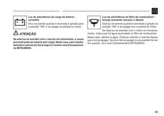 83
Luz de advertência da carga da bateria -
vermelha
A luz se acende quando é acionada a ignição para
a posição “ON” e se apaga na partida no motor.
ATENÇÃO
Se esta luz se acender com o veículo em movimento, a causa
provável pode ser bateria sem carga. Neste caso, pare imedia-
tamente o veículo em local seguro e chame uma Concessioná-
ria MITSUBISHI.
Luz de advertência do filtro de combustível -
laranja (somente veículos a diesel)
Esta luz se acende quando é acionada a ignição na
posição “ON” e se apaga com a partida do motor.
Se esta luz se acender com o motor em funciona-
mento, indica que há água acumulada no filtro de combustível.
Neste caso, elimine a água. Pode-se retomar a marcha depois
que a luz se apagar. Se a luz não se apagar ou se acender de vez
em quando, vá a uma Concessionária MITSUBISHI.
 
