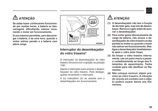 89
68E0060
ATENÇÃO
Se estas luzes continuarem funcionan-
do por muitas horas, a bateria se des-
carregará, dificultando colocar nova-
mente o motor em funcionamento.
O uso máximo permitido, sem descarre-
gar a bateria, é de uma hora, quando o
motor estiver parado e a bateria com
plena carga.
Interruptor do desembaçador
do vidro traseiro*
O interruptor do desembaçador do vidro
traseiro funciona com a ignição na posição
“ON”.
Aperte o interruptor para acionar o desem-
baçador do vidro traseiro. Para desligar,
aperte novamente o interruptor.
A luz indicadora (A) se acende com o
desembaçador em funcionamento.
ATENÇÃO
(1) O desembaçador não tem a função
de derreter gelo, mas sim de desem-
baçar. Remova o gelo antes de acio-
nar o desembaçador.
(2) Para evitar gasto desnecessário da
carga da bateria, não acione o de-
sembaçadordovidrotraseiroaodar
partida no motor ou quando o motor
não estiver em funcionamento. Des-
ligueodesembaçadorimediatamen-
te após o vidro estar limpo.
(3) Ao limpar o vidro traseiro interna-
mente, use um pano macio e passe-
o cuidadosamente ao longo dos fi-
lamentos de aquecimento. Tenha
cuidado para não danificar os fila-
mentos.
(4) Não coloque nenhum objeto pró-
ximo ao vidro traseiro. A vibração
do veículo em contato com o obje-
to poderá causar danos aos fila-
mentos.
 