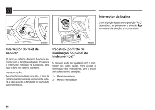 90
69E0058
E18A037
1 2
Interruptor do farol de
neblina*
O farol de neblina dianteiro funciona so-
mente com o farol baixo ligado. Pressione
o interruptor indicado na ilustração, para
ligar o farol de neblina dianteiro.
OBSERVAÇÃO
Se o farol é comutado para alto, o farol de
neblina dianteiro apaga; ele somente volta-
rá a ligar quando o farol alto for comutado
para farol baixo.
Reostato (controle de
iluminação no painel de
instrumentos)*
O reostato pode ser ajustado com o inter-
ruptor das luzes ligado. Para ajustar a
iluminação dos indicadores, gire o botão
até obter o brilho desejado.
1 - Mais intensidade
2 - Menos intensidade
Interruptor da buzina
Com a ignição ligada ou na posição “ACC”
(acessório), ao pressionar o símbolo
no volante da direção, a buzina soará.
 