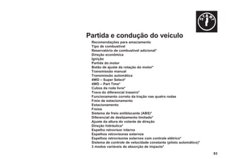 93
Partida e condução do veículo
Recomendações para amaciamento
Tipo de combustível
Reservatório de combustível adicional*
Direção econômica
Ignição
Partida do motor
Botão de ajuste da rotação do motor*
Transmissão manual
Transmissão automática
4WD – Super Select*
4WD – Part Time*
Cubos da roda livre*
Trava do diferencial traseiro*
Funcionamento correto da tração nas quatro rodas
Freio de estacionamento
Estacionamento
Freios
Sistema de freio antiblocante (ABS)*
Diferencial de deslizamento limitado*
Ajuste da altura do volante de direção
Direção hidráulica*
Espelho retrovisor interno
Espelhos retrovisores externos
Espelhos retrovisores externos com controle elétrico*
Sistema de controle de velocidade constante (piloto automático)*
3 modos variáveis de absorção de impacto*
 