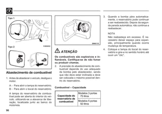 96
69N0110
C20A033
Tipo 1
Tipo 2
Abastecimento de combustível
1. Antes de abastecer o veículo, desligue o
motor.
A - Para abrir a tampa do reservatório.
B - Para abrir o bocal do reservatório.
A tampa do reservatório de combus-
tível pode ser aberta do interior do veí-
culo, utilizando-se a alavanca de libe-
ração, localizada junto ao banco do
motorista.
3. Quando a bomba pára automatica-
mente, o reservatório pode continuar
a ser reabastecido. Depois da segun-
da parada automática, não continue a
reabastecer.
NOTA
Não reabasteça em excesso. É ne-
cessário deixar espaço para expan-
são, principalmente quando ocorre
mudança de temperatura.
4. Coloque a tampa do bocal do reser-
vatório e gire-a no sentido horário até
ouvir um "clic".
ATENÇÃO
Os combustíveis são explosivos e in-
flamáveis. Certifique-se de não fumar
ou produzir chamas.
2. A precisão do abastecimento de com-
bustível depende do uso adequado
da bomba pelo abastecedor, sendo
que não deve estar inclinada e deve
ser colocada o máximo possível den-
tro do reservatório.
Combustível – Capacidade
Capacidade do
reservatório de
combustível
Modelos 3 portas
75 litros
Modelos 5 portas
92 litros
 