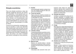97
Direção econômica
Para uma direção econômica, estas são
algumas exigências técnicas que devem
ser respeitadas. O pré-requisito para um
consumo baixo de combustível é um motor
bem regulado. E também para maior vida
útil do veículo e um funcionamento mais
econômico, leve o veículo a uma Conces-
sionária MITSUBISHI nos intervalos regu-
lares, conforme recomendado no Livrete
de Bordo.
Consumo de combustível, emissão de ga-
ses de exaustão e ruídos são altamente
influenciados pelo modo de dirigir de cada
um e das condições particulares de funcio-
namento. Os pontos seguintes devem ser
observados para minimizar o desgaste dos
freios, dos pneus e do motor e também
para reduzir a poluição do meio ambiente.
(1) Partida
Evite aceleração rápida e saídas brus-
cas; tal condição resulta em alto con-
sumo de combustível.
(2) Troca de marcha
Faça a troca de marcha somente na
velocidade adequada e de acordo com
a velocidade do motor.
Use sempre a marcha mais alta possí-
vel. Ao dirigir em alta velocidade em
rodoviaspúblicas,aeconomiadecom-
bustível pode ser menor e o nível de
ruído pode aumentar. A alavanca de
transferência deve ser colocada na
posição “2H”. Além disso, nos veículos
equipados com cubo de roda livre,
este deve estar desengatado.
(3) Trânsito urbano
Freqüentespartidaseparadasaumen-
tam consideravelmente o consumo de
combustível. Sempre que possível uti-
lizerodoviascompoucotrânsito.Quan-
do dirigir em rodovias congestiona-
das, evite usar uma marcha baixa com
o motor em alta velocidade.
(4) Marcha lenta
Mesmo em marcha lenta o veículo
consomecombustível.Eviteousopro-
longado da marcha lenta, sempre que
possível.
(5) Velocidade
Velocidade alta consome mais com-
bustível. Evite dirigir em velocidade
máxima. Sempre que o pedal do ace-
lerador é liberado, mesmo levemente,
é possível economizar uma boa quan-
tidade de combustível.
(6) Pressão dos pneus
Verifique a pressão dos pneus em in-
tervalos regulares. A pressão baixa
dos pneus aumenta a resistência ao ar
e o consumo de combustível. Além
disso, a pressão baixa dos pneus afeta
negativamente o desgaste dos pneus
e o controle de direção.
(7) Carga
Não dirija com carga desnecessária no
compartimento de bagagens. Principal-
mentenotrânsitourbano,ondeaspara-
das e as saídas são freqüentes. O ex-
cesso de carga no veículo aumenta
consideravelmente o consumo de com-
bustível. Desta forma, evite dirigir com
carga desnecessária no compartimen-
to de bagagens, no teto solar etc.; a
resistência ao ar contribui para o au-
mento de consumo de combustível.
(8) Partida com o motor frio
Partida com o motor frio consome mais
combustível.
Manter o motor quente em funciona-
mento também causa um consumo
desnecessário de combustível. Colo-
que o veículo em movimento assim
que é dada a partida no motor .
 