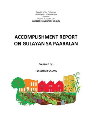 Republic of the Philippines
DEPARTMENT OF EDUCATION
Region III
Division of Angeles City
ANGELES ELEMENTARY SCHOOL
ACCOMPLISHMENT REPORT
ON GULAYAN SA PAARALAN
Prepared by:
TERESITA B CALMA
 