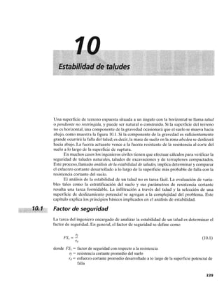 Una superficie de terreno expuesta situada a un ángulo con la horizontal se llama talud
o pendiente no restringida, y puede ser natural o construido. Si la superficie del terreno
no es horizontal, una componente de la gravedad ocasionará que el suelo se mueva hacia
abajo, como muestra la figura 10.1.Si la componente de la gravedad es suficientemente
grande ocurrirá la falla del talud; es decir,la masa de suelo en la zona abcdea se deslizará
hacia abajo. La fuerza actuante vence a la fuerza resistente de la resistencia al corte del
suelo a lo largo de la superficie de ruptura.
En muchos casoslos ingenieros civilestienen que efectuar cálculospara verificarla
seguridad de taludes naturales, taludes de excavaciones y de terraplenes compactados.
Este proceso,llamado análisis de la estabilidad de taludes, implica determinar y comparar
el esfuerzo cortante desarrollado a lo largo de la superficie más probable de falla con la
resistencia cortante del suelo.
El análisis de la estabilidad de un talud no es tarea fácil. La evaluación de varia-
bles tales como la estratificación del suelo y sus parámetros de resistencia cortante
resulta una tarea formidable. La infiltración a través del talud y la selección de una
superficie de deslizamiento potencial se agregan a la complejidad del problema. Este
capítulo explica los principios básicos implicados en el análisis de estabilidad.
Factor de seguridad
La tarea del ingeniero encargado de analizar la estabilidad de un talud es determinar el
factor de seguridad. En general, el factor de seguridad se define como
donde FS, = factor de seguridadcon respecto a la resistencia
= resistencia cortantepromedio del suelo
~d = esherzo cortante promedio desarrolladoa lo largo de la superficie potencial de
falla
 