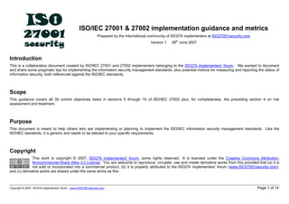 ISO/IEC 27001 & 27002 implementation guidance and metrics
Prepared by the international community of ISO27k implementers at ISO27001security.com
Version 1 28th
June 2007
Introduction
This is a collaborative document created by ISO/IEC 27001 and 27002 implementers belonging to the ISO27k implementers' forum. We wanted to document
and share some pragmatic tips for implementing the information security management standards, plus potential metrics for measuring and reporting the status of
information security, both referenced against the ISO/IEC standards.
Scope
This guidance covers all 39 control objectives listed in sections 5 through 15 of ISO/IEC 27002 plus, for completeness, the preceding section 4 on risk
assessment and treatment.
Purpose
This document is meant to help others who are implementing or planning to implement the ISO/IEC information security management standards. Like the
ISO/IEC standards, it is generic and needs to be tailored to your specific requirements.
Copyright
This work is copyright © 2007, ISO27k implementers' forum, some rights reserved. It is licensed under the Creative Commons Attribution-
Noncommercial-Share Alike 3.0 License. You are welcome to reproduce, circulate, use and create derivative works from this provided that (a) it is
not sold or incorporated into a commercial product, (b) it is properly attributed to the ISO27k implementers’ forum (www.ISO27001security.com),
and (c) derivative works are shared under the same terms as this.
Copyright © 2007, ISO27k implementers’ forum www.ISO27001security.com Page 1 of 14
 
