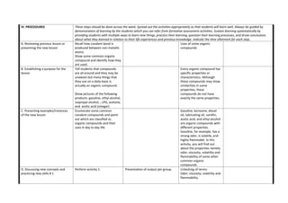 IV. PROCEDURES These steps should be done across the week. Spread out the activities appropriately so that students will learn well. Always be guided by
demonstration of learning by the students which you can infer from formative assessment activities. Sustain learning systematically by
providing students with multiple ways to learn new things, practice their learning, question their learning processes, and draw conclusions
about what they learned in relation to their life experiences and previous knowledge. Indicate the time allotment for each step.
A. Reviewing previous lesson or
presenting the new lesson
Recall how covalent bond is
produced between non-metallic
atoms.
Show some common organic
compound and identify how they
are used.
Uses of some organic
compounds
B. Establishing a purpose for the
lesson
Tell students that compounds
are all around and they may be
unaware but many things that
they use on a daily basis is
actually an organic compound.
Show pictures of the following
products: gasoline, ethyl alcohol,
isopropyl alcohol, , LPG, acetone,
and acetic acid (vinegar)
Every organic compound has
specific properties or
characteristics. Although
these compounds may show
similarities in some
properties, these
compounds do not have
exactly the same properties.
C. Presenting examples/Instances
of the new lesson
Enumerate some common
covalent compounds and point
out which are classified as
organic compounds and their
uses in day to day life.
Gasoline, kerosene, diesel
oil, lubricating oil, vanillin,
acetic acid, and ethyl alcohol
are organic compounds with
different properties.
Gasoline, for example, has a
strong odor, is volatile, and
highly flammable. In this
activity, you will find out
about the properties namely
odor, viscosity, volatility and
flammability of some other
common organic
compounds.
D. Discussing new concepts and
practicing new skills # 1
Perform activity 1. Presentation of output per group. Unlocking of terms:
Odor; viscosity; volatility and
flammability.
 