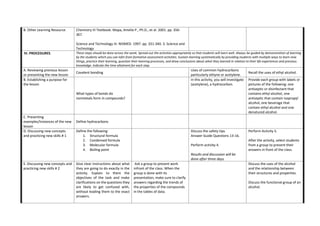 B. Other Learning Resource Chemistry III Textbook. Mapa, Amelia P., Ph.D., et al. 2001. pp. 356-
367.
Science and Technology III. NISMED. 1997. pp. 331-340. 3. Science and
Technology
IV. PROCEDURES These steps should be done across the week. Spread out the activities appropriately so that students will learn well. Always be guided by demonstration of learning
by the students which you can infer from formative assessment activities. Sustain learning systematically by providing students with multiple ways to learn new
things, practice their learning, question their learning processes, and draw conclusions about what they learned in relation to their life experiences and previous
knowledge. Indicate the time allotment for each step.
A. Reviewing previous lesson
or presenting the new lesson
Covalent bonding
Uses of common hydrocarbons
particularly ethyne or acetylene.
Recall the uses of ethyl alcohol.
B. Establishing a purpose for
the lesson
What types of bonds do
nonmetals form in compounds?
In this activity, you will investigate
(acetylene), a hydrocarbon.
Provide each group with labels or
pictures of the following: one
antiseptic or disinfectant that
contains ethyl alcohol, one
antiseptic that contain isopropyl
alcohol, one beverage that
contain ethyl alcohol and one
denatured alcohol.
C. Presenting
examples/Instances of the new
lesson
Define hydrocarbons
D. Discussing new concepts
and practicing new skills # 1
Define the following:
1. Structural formula
2. Condensed formula
3. Molecular formula
4. Boiling point
Discuss the safety tips.
Answer Guide Questions 13-16.
Perform activity 4.
Results and discussion will be
done after three days.
Perform Activity 5.
After the activity, select students
from a group to present their
answers in front of the class.
E. Discussing new concepts and
practicing new skills # 2
Give clear instructions about what
they are going to do exactly in the
activity. Explain to them the
objectives of the task and make
clarifications on the questions they
are likely to get confused with,
without leading them to the exact
answers.
Ask a group to present work
infront of the class. When the
group is done with its
presentation, make sure to clarify
answers regarding the trends of
the properties of the compounds
in the tables of data.
Discuss the uses of the alcohol
and the relationship between
their structures and properties.
Discuss the functional group of an
alcohol.
 