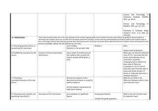Science and Technology III:
Chemistry Textbook. NISMED.
2012. pp. 84-91.
Science and Technology III.
NISMED. 1997. pp. 112-123.
Chemistry III Textbook. Mapa,
Amelia P., Ph.D., et al. 2001. pp.
174-183.
IV. PROCEDURES These steps should be done across the week. Spread out the activities appropriately so that students will learn well. Always be guided by demonstration of
learning by the students which you can infer from formative assessment activities. Sustain learning systematically by providing students with multiple ways to
learn new things, practice their learning, question their learning processes, and draw conclusions about what they learned in relation to their life experiences and
previous knowledge. Indicate the time allotment for each step.
A. Reviewing previous lesson or
presenting the new lesson
Units of Mass
Elements in the periodic table
Activity 1 Mass
Atomic mass of elements
B. Establishing a purpose for the
lesson
Purpose of the pre-assessment
examination.
Have a bowl of marbles and ask
the students who can give the
nearest answer will be given a
prize.
When you say that the molecular
mass of CO2. You know that the
atoms and molecules are so
small that it would be
challenging task to determine
how many of these are
contained in a tip of a pencil.
How then were chemists able to
keep track of the number of
atoms or molecules that enter a
chemical reaction?
C. Presenting
examples/Instances of the new
lesson
Remind the students of the
laboratory techniques in using the
platform balance.
Let the students manipulate the
triple beam balance.
What do you think is the
difference between atomic mass
and molecular mass?
D. Discussing new concepts and
practicing new skills # 1
Discussion of the instructions. Give examples on significant
figures.
Group presentations
Answer the guide questions.
What is the unit of molar mass
or molecular mass?
 