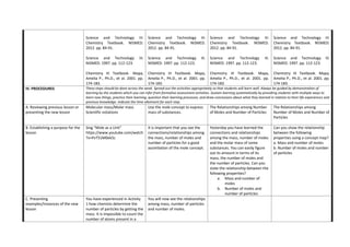 Science and Technology III:
Chemistry Textbook. NISMED.
2012. pp. 84-91.
Science and Technology III.
NISMED. 1997. pp. 112-123.
Chemistry III Textbook. Mapa,
Amelia P., Ph.D., et al. 2001. pp.
174-183.
Science and Technology III:
Chemistry Textbook. NISMED.
2012. pp. 84-91.
Science and Technology III.
NISMED. 1997. pp. 112-123.
Chemistry III Textbook. Mapa,
Amelia P., Ph.D., et al. 2001. pp.
174-183.
Science and Technology III:
Chemistry Textbook. NISMED.
2012. pp. 84-91.
Science and Technology III.
NISMED. 1997. pp. 112-123.
Chemistry III Textbook. Mapa,
Amelia P., Ph.D., et al. 2001. pp.
174-183.
Science and Technology III:
Chemistry Textbook. NISMED.
2012. pp. 84-91.
Science and Technology III.
NISMED. 1997. pp. 112-123.
Chemistry III Textbook. Mapa,
Amelia P., Ph.D., et al. 2001. pp.
174-183.
IV. PROCEDURES These steps should be done across the week. Spread out the activities appropriately so that students will learn well. Always be guided by demonstration of
learning by the students which you can infer from formative assessment activities. Sustain learning systematically by providing students with multiple ways to
learn new things, practice their learning, question their learning processes, and draw conclusions about what they learned in relation to their life experiences and
previous knowledge. Indicate the time allotment for each step.
A. Reviewing previous lesson or
presenting the new lesson
Molecular mass/Molar mass
Scientific notations
Use the mole concept to express
mass of substances.
The Relationships among Number
of Moles and Number of Particles
The Relationships among
Number of Moles and Number of
Particles
B. Establishing a purpose for the
lesson
Sing “Mole as a Unit”
https://www.youtube.com/watch
?v=PvT51M0ek5c
It is important that you see the
connections/relationships among
the mass, number of moles and
number of particles for a good
assimilation of the mole concept.
Yesterday you have learned the
connections and relationships
among the mass, number of moles
and the molar mass of some
substances. You can easily figure
out its amount in terms of its
mass, the number of moles and
the number of particles. Can you
state the relationship between the
following properties?
a. Mass and number of
moles
b. Number of moles and
number of particles
Can you show the relationship
between the following
properties using a concept map?
a. Mass and number of moles
b. Number of moles and number
of particles
C. Presenting
examples/Instances of the new
lesson
You have experienced in Activity
1 how chemists determine the
number of particles by getting the
mass. It is impossible to count the
number of atoms present in a
You will now see the relationships
among mass, number of particles
and number of moles.
 