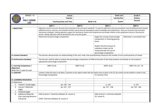 GRADE 1 to
12
DAILY LESSON
LOG
School Grade Level Grade 9
Teacher Learning Area Science
Teaching Dates and Time Week # 10 Quarter
Second
DAY 1 DAY 2 DAY 3 DAY 4
I. OBJECTIVES Objectives must be met over the week and connected to the curriculum standards. To meet the objectives necessary procedures must be followed and if needed,
additional lessons, exercises, and remedial activities may be done for developing content knowledge and competencies. These are assessed using Formative
Assessment strategies. Valuing objectives support the learning of content and competencies and enable children to find significance and joy in learning the
lessons. Weekly objectives shall be derived from the curriculum guides.
Determine the percentage composition. Apply the concept of percentage
composition in choosing grocery
items.
Realize that the amount of
substance intake can be
monitored with the use of
percentage composition.
Administer a summative test.
A. Content Standard The learners demonstrate an understanding of the unit, mole, that quantitatively measures the number of very small particles of matter
B. Performance Standard The learners shall be able to analyze the percentage composition of different brands of two food products and decide on the products’
appropriate percentage composition
C. Learning Competency /
Objectives
Write the LC code for each.
S9MT-IIj-20 S9MT-IIj-20 S9MT-IIj-20 S9MT-IIh-j-19 - 20
II. CONTENT Content is what the lesson is all about. It pertains to the subject matter that the teacher aims to teach in the CG, the content can be tackled in a week or two.
Percentage Composition It’s Grocery Time
III. LEARNING RESOURCES
A. References
5. Teacher’s Guide pages pp. 130 - 133 p. 133 p. 133
6. Learner’s Materials
pages
pp. 155 - 157 pp. 157 - 158 pp. 159 - 160
7. Textbook pages
8. Additional Materials
from Learning Resource
(LR) portal
EASE Science II. Chemistry Module 16. Lesson 4.
OHSP. Chemistry Module 16. Lesson 4.
EASE Science II. Chemistry Module
16. Lesson 4.
 