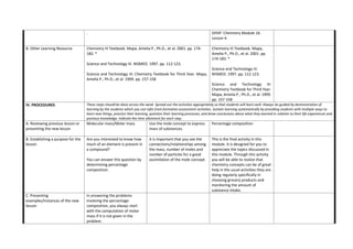 . OHSP. Chemistry Module 16.
Lesson 4.
B. Other Learning Resource Chemistry III Textbook. Mapa, Amelia P., Ph.D., et al. 2001. pp. 174-
183. *
Science and Technology III. NISMED. 1997. pp. 112-123.
Science and Technology III: Chemistry Textbook for Third Year. Mapa,
Amelia P., Ph.D., et al. 1999. pp. 157-158
Chemistry III Textbook. Mapa,
Amelia P., Ph.D., et al. 2001. pp.
174-183. *
Science and Technology III.
NISMED. 1997. pp. 112-123.
Science and Technology III:
Chemistry Textbook for Third Year.
Mapa, Amelia P., Ph.D., et al. 1999.
pp. 157-158
IV. PROCEDURES These steps should be done across the week. Spread out the activities appropriately so that students will learn well. Always be guided by demonstration of
learning by the students which you can infer from formative assessment activities. Sustain learning systematically by providing students with multiple ways to
learn new things, practice their learning, question their learning processes, and draw conclusions about what they learned in relation to their life experiences and
previous knowledge. Indicate the time allotment for each step.
A. Reviewing previous lesson or
presenting the new lesson
Molecular mass/Molar mass Use the mole concept to express
mass of substances.
Percentage composition
B. Establishing a purpose for the
lesson
Are you interested to know how
much of an element is present in
a compound?
You can answer this question by
determining percentage
composition.
It is important that you see the
connections/relationships among
the mass, number of moles and
number of particles for a good
assimilation of the mole concept.
This is the final activity in this
module. It is designed for you to
appreciate the topics discussed in
this module. Through this activity
you will be able to realize that
chemistry concepts can be of great
help in the usual activities they are
doing regularly specifically in
choosing grocery products and
monitoring the amount of
substance intake.
C. Presenting
examples/Instances of the new
lesson
In answering the problems
involving the percentage
composition, you always start
with the computation of molar
mass if it is not given in the
problem.
 