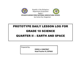 Republic of the Philippines
Department of Education
Region I
SPEAKER EUGENIO PEREZ NATIONAL AGRICULTURAL SCHOOL
San Carlos City, Pangasinan
PROTOTYPE DAILY LESSON LOG FOR
GRADE 10 SCIENCE
QUARTER II – EARTH AND SPACE
Prepared by:
EDDIE A. CABATBAT
Head Teacher III, SEPNAS
 