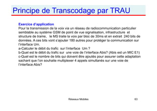 Principe de Transcodage par TRAU
Réseaux Mobiles 63
Exercice d’application
Pour la transmission de la voix via un réseau de radiocommunication particulier
semblable au système GSM de point de vue signalisation, infrastructure et
structure de trame, le MS traite la voix par bloc de 30ms et en extrait 240 bits de
données. A ces bits vont s’ajouter 180 autres pour protéger la communication sur
l’interface Um.
a-Calculer le débit du trafic sur l’interface Um ?
b-Quel est le débit du trafic sur une voie de l’interface Abis? (Abis est un MIC E1)
c-Quel est le nombre de bits qui doivent être ajoutés pour assurer cette adaptation
sachant que l’on souhaite multiplexer 4 appels simultanés sur une voie de
l’interface Abis?
 