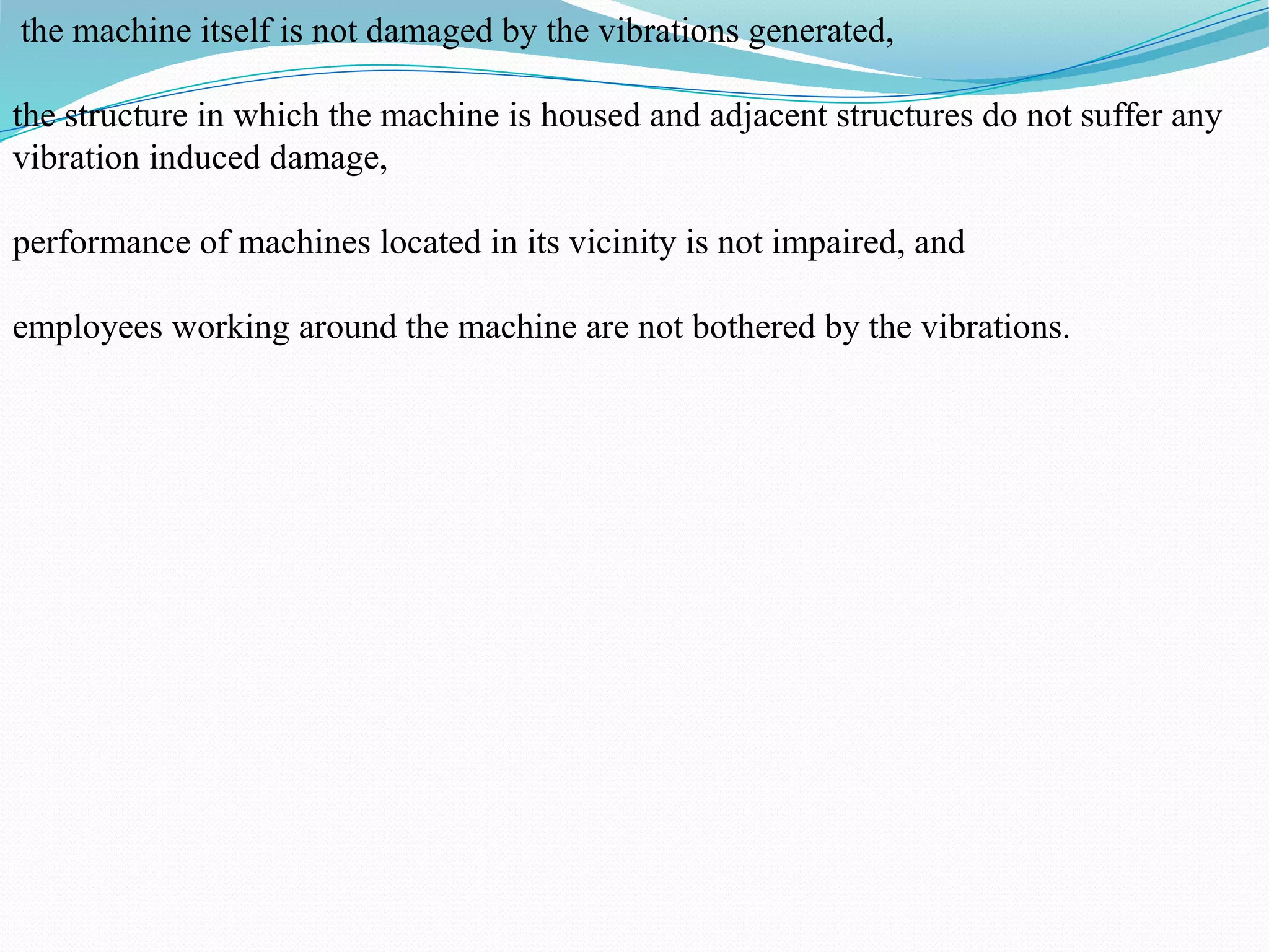 the machine itself is not damaged by the vibrations generated,
the structure in which the machine is housed and adjacent structures do not suffer any
vibration induced damage,
performance of machines located in its vicinity is not impaired, and
employees working around the machine are not bothered by the vibrations.
 
