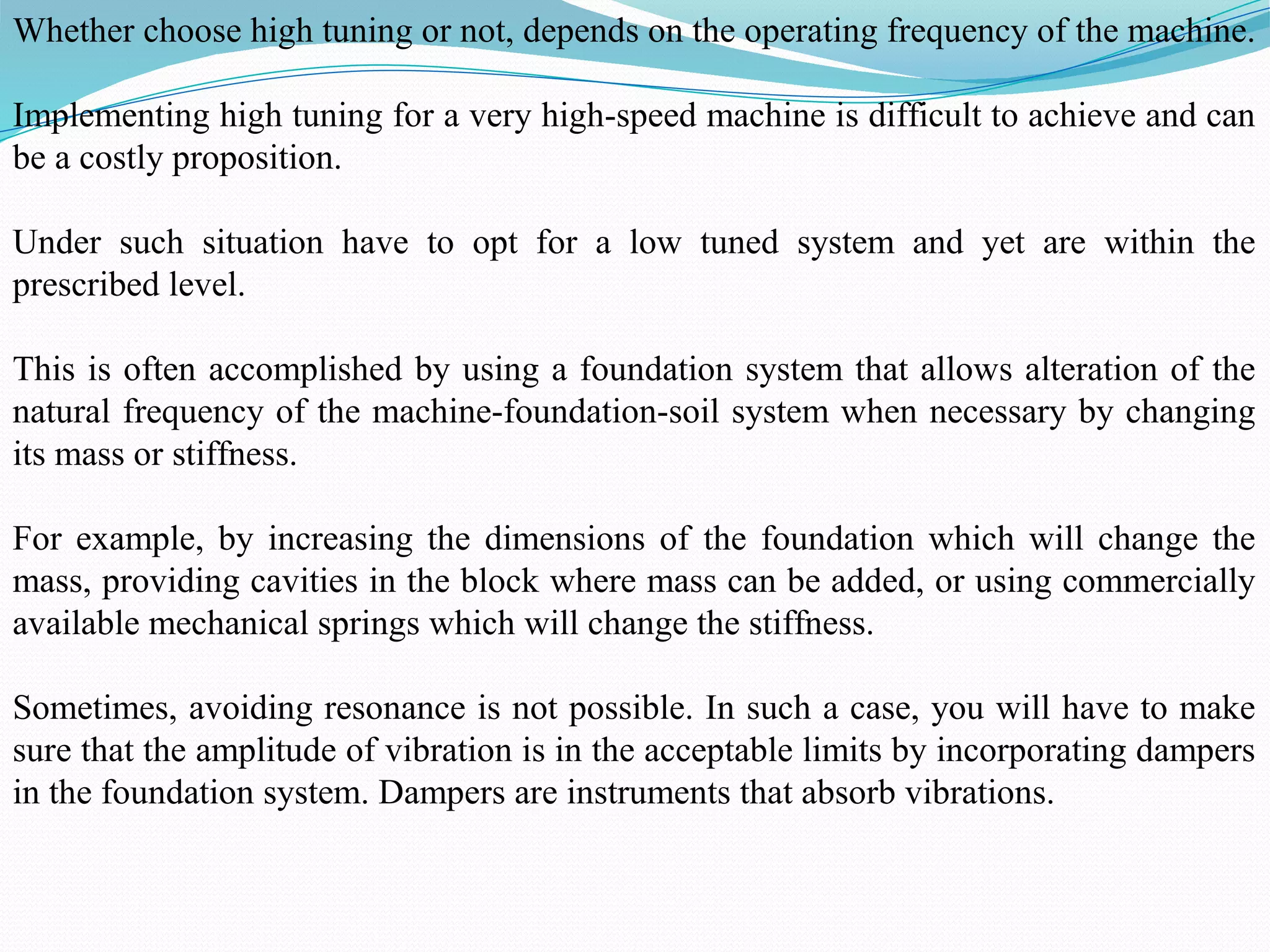 Whether choose high tuning or not, depends on the operating frequency of the machine.
Implementing high tuning for a very high-speed machine is difficult to achieve and can
be a costly proposition.
Under such situation have to opt for a low tuned system and yet are within the
prescribed level.
This is often accomplished by using a foundation system that allows alteration of the
natural frequency of the machine-foundation-soil system when necessary by changing
its mass or stiffness.
For example, by increasing the dimensions of the foundation which will change the
mass, providing cavities in the block where mass can be added, or using commercially
available mechanical springs which will change the stiffness.
Sometimes, avoiding resonance is not possible. In such a case, you will have to make
sure that the amplitude of vibration is in the acceptable limits by incorporating dampers
in the foundation system. Dampers are instruments that absorb vibrations.
 