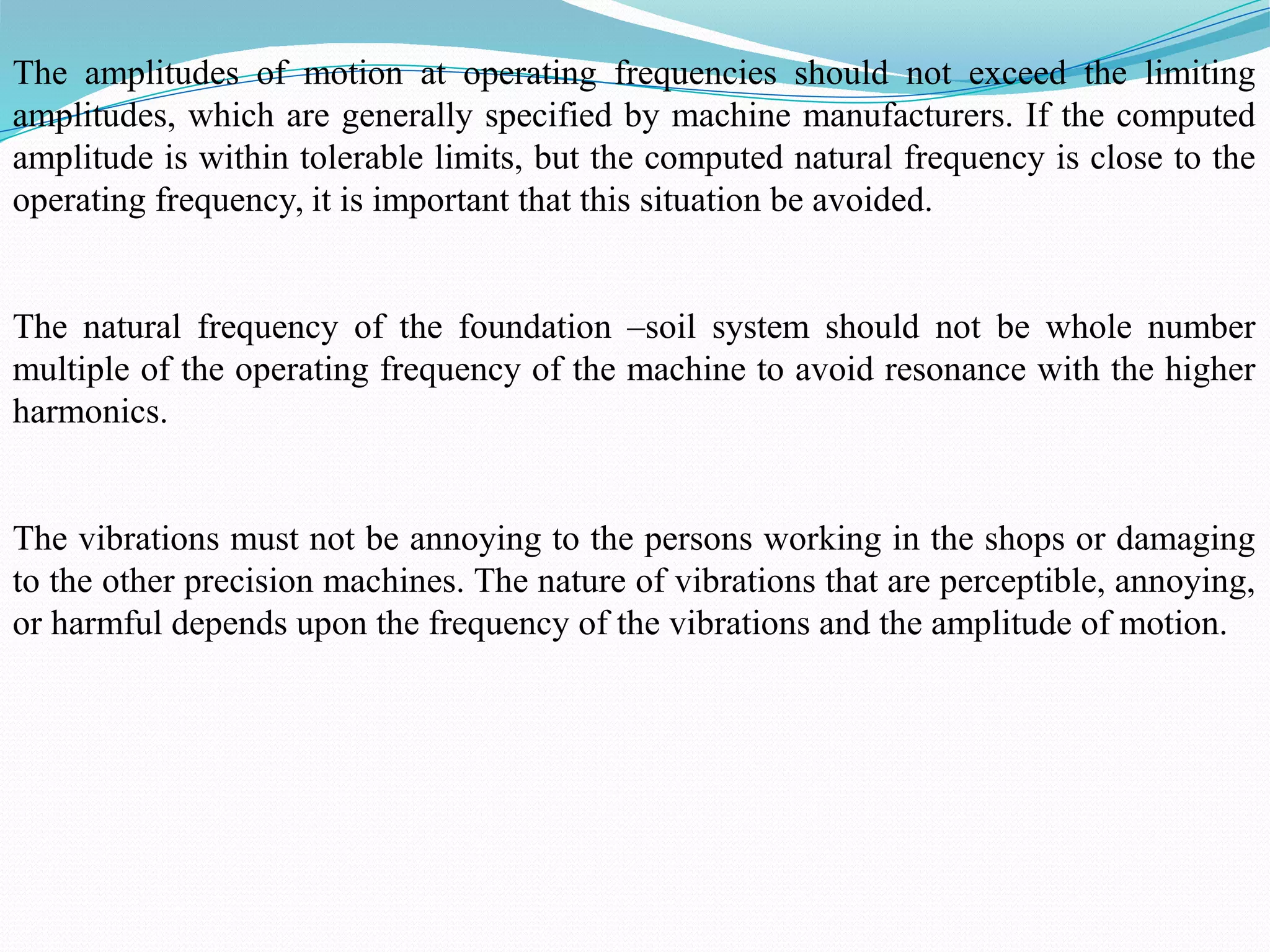 The amplitudes of motion at operating frequencies should not exceed the limiting
amplitudes, which are generally specified by machine manufacturers. If the computed
amplitude is within tolerable limits, but the computed natural frequency is close to the
operating frequency, it is important that this situation be avoided.
The natural frequency of the foundation –soil system should not be whole number
multiple of the operating frequency of the machine to avoid resonance with the higher
harmonics.
The vibrations must not be annoying to the persons working in the shops or damaging
to the other precision machines. The nature of vibrations that are perceptible, annoying,
or harmful depends upon the frequency of the vibrations and the amplitude of motion.
 