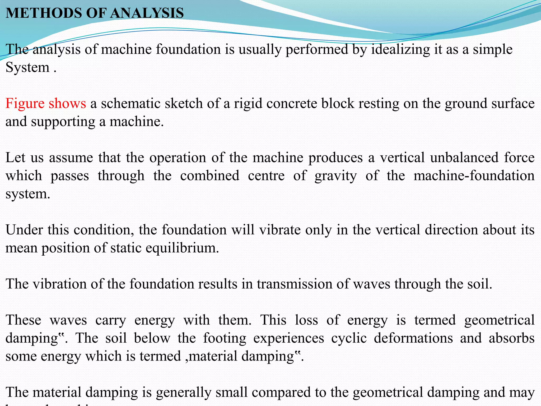 METHODS OF ANALYSIS
The analysis of machine foundation is usually performed by idealizing it as a simple
System .
Figure shows a schematic sketch of a rigid concrete block resting on the ground surface
and supporting a machine.
Let us assume that the operation of the machine produces a vertical unbalanced force
which passes through the combined centre of gravity of the machine-foundation
system.
Under this condition, the foundation will vibrate only in the vertical direction about its
mean position of static equilibrium.
The vibration of the foundation results in transmission of waves through the soil.
These waves carry energy with them. This loss of energy is termed geometrical
damping . The soil below the footing experiences cyclic deformations and absorbs
‟
some energy which is termed ,material damping .
‟
The material damping is generally small compared to the geometrical damping and may
 