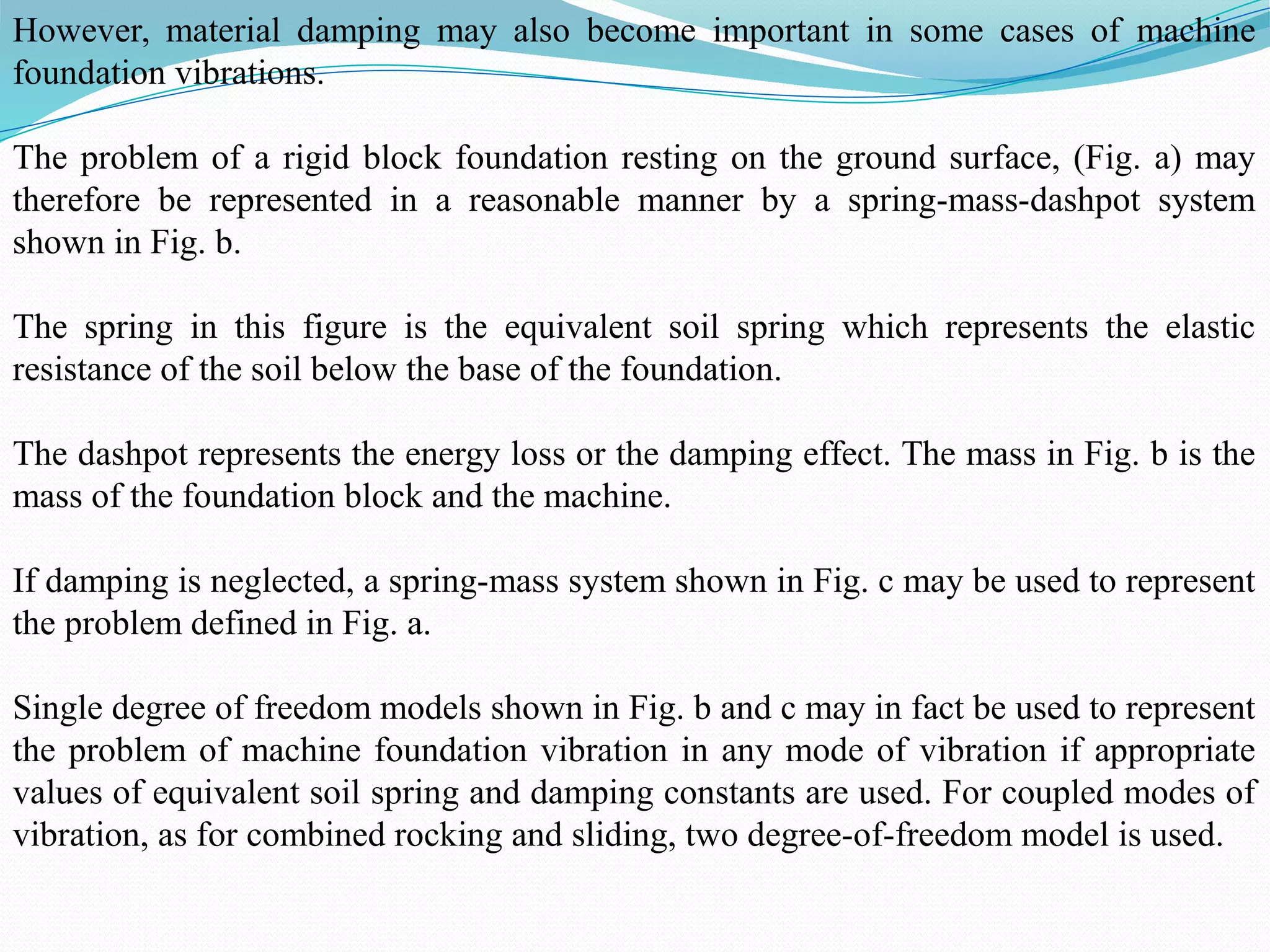 However, material damping may also become important in some cases of machine
foundation vibrations.
The problem of a rigid block foundation resting on the ground surface, (Fig. a) may
therefore be represented in a reasonable manner by a spring-mass-dashpot system
shown in Fig. b.
The spring in this figure is the equivalent soil spring which represents the elastic
resistance of the soil below the base of the foundation.
The dashpot represents the energy loss or the damping effect. The mass in Fig. b is the
mass of the foundation block and the machine.
If damping is neglected, a spring-mass system shown in Fig. c may be used to represent
the problem defined in Fig. a.
Single degree of freedom models shown in Fig. b and c may in fact be used to represent
the problem of machine foundation vibration in any mode of vibration if appropriate
values of equivalent soil spring and damping constants are used. For coupled modes of
vibration, as for combined rocking and sliding, two degree-of-freedom model is used.
 