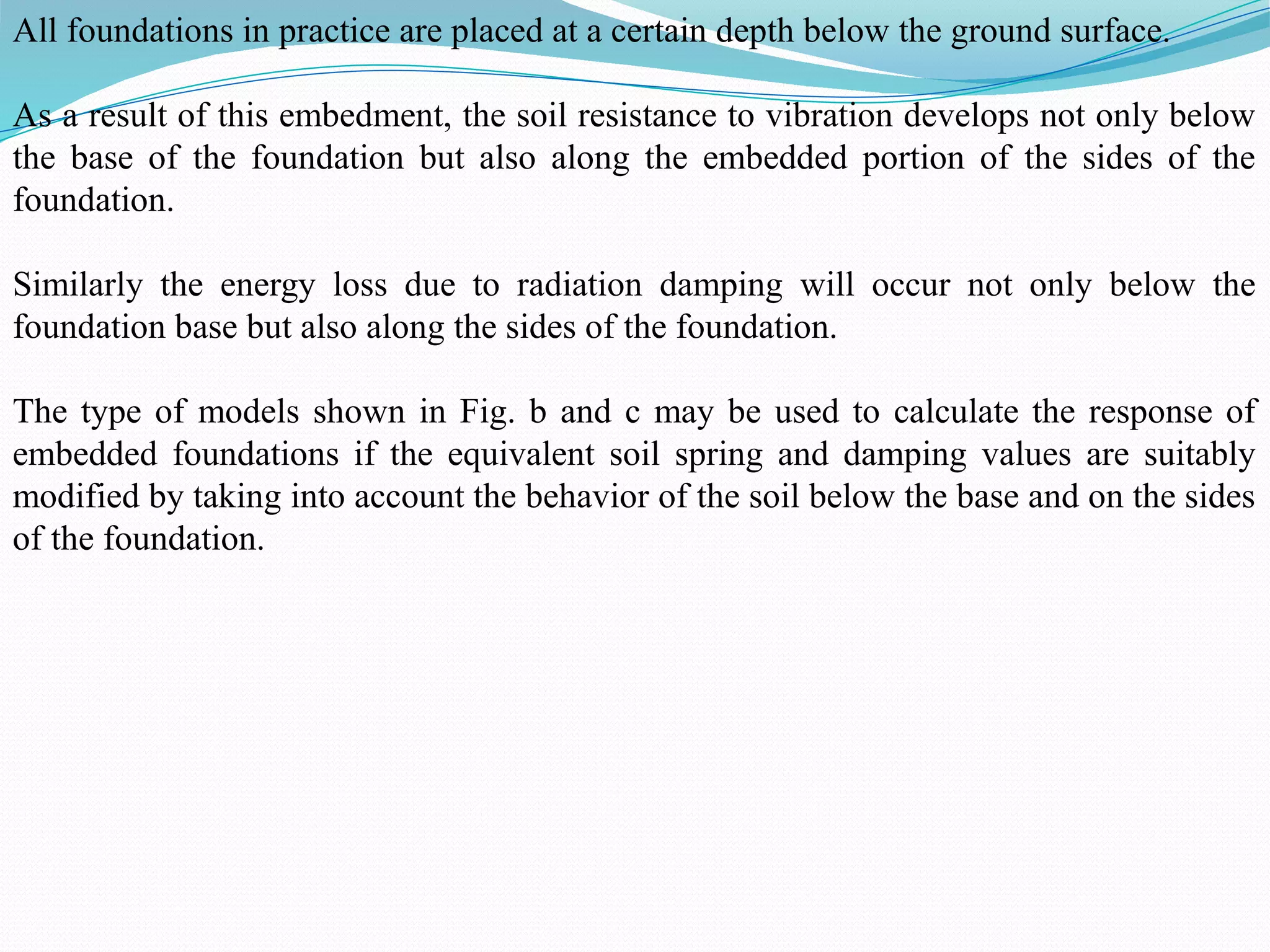 All foundations in practice are placed at a certain depth below the ground surface.
As a result of this embedment, the soil resistance to vibration develops not only below
the base of the foundation but also along the embedded portion of the sides of the
foundation.
Similarly the energy loss due to radiation damping will occur not only below the
foundation base but also along the sides of the foundation.
The type of models shown in Fig. b and c may be used to calculate the response of
embedded foundations if the equivalent soil spring and damping values are suitably
modified by taking into account the behavior of the soil below the base and on the sides
of the foundation.
 