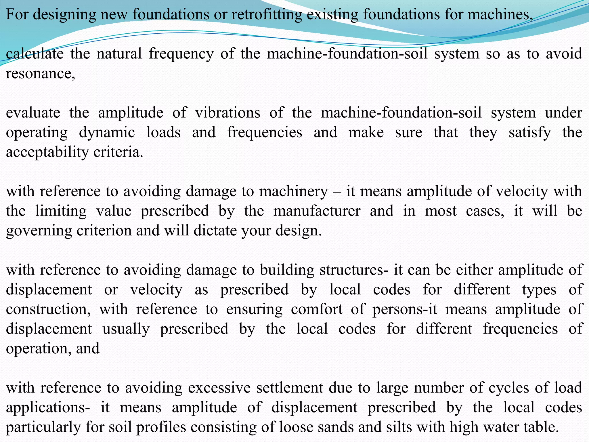 For designing new foundations or retrofitting existing foundations for machines,
calculate the natural frequency of the machine-foundation-soil system so as to avoid
resonance,
evaluate the amplitude of vibrations of the machine-foundation-soil system under
operating dynamic loads and frequencies and make sure that they satisfy the
acceptability criteria.
with reference to avoiding damage to machinery – it means amplitude of velocity with
the limiting value prescribed by the manufacturer and in most cases, it will be
governing criterion and will dictate your design.
with reference to avoiding damage to building structures- it can be either amplitude of
displacement or velocity as prescribed by local codes for different types of
construction, with reference to ensuring comfort of persons-it means amplitude of
displacement usually prescribed by the local codes for different frequencies of
operation, and
with reference to avoiding excessive settlement due to large number of cycles of load
applications- it means amplitude of displacement prescribed by the local codes
particularly for soil profiles consisting of loose sands and silts with high water table.
 