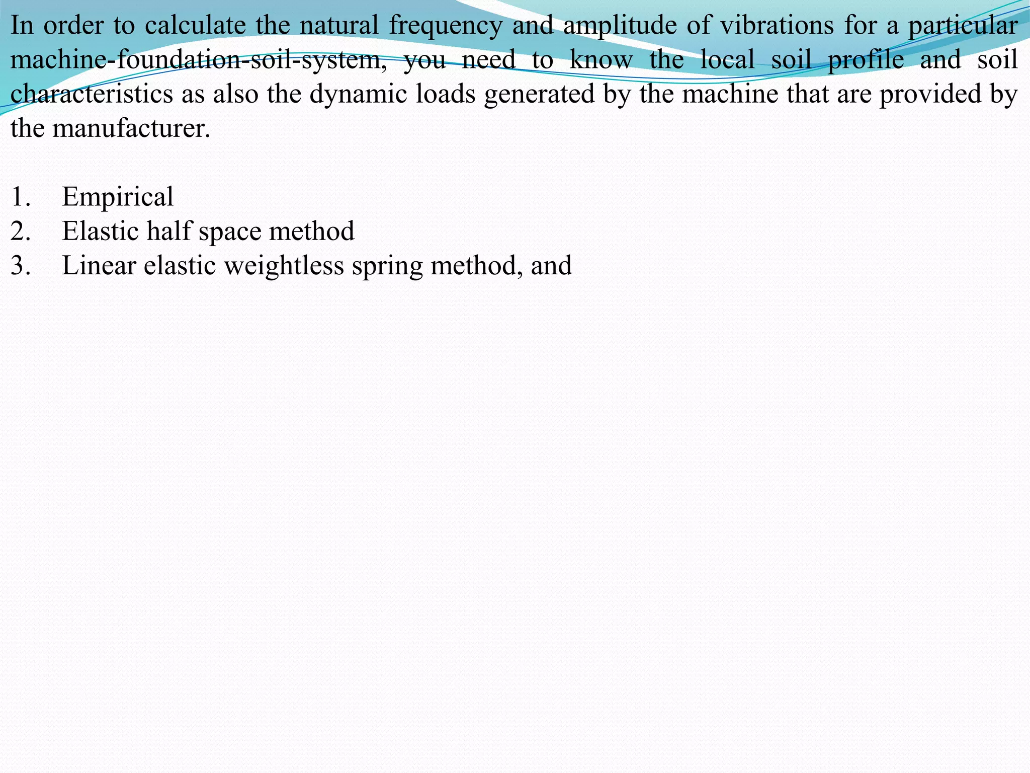In order to calculate the natural frequency and amplitude of vibrations for a particular
machine-foundation-soil-system, you need to know the local soil profile and soil
characteristics as also the dynamic loads generated by the machine that are provided by
the manufacturer.
1. Empirical
2. Elastic half space method
3. Linear elastic weightless spring method, and
 