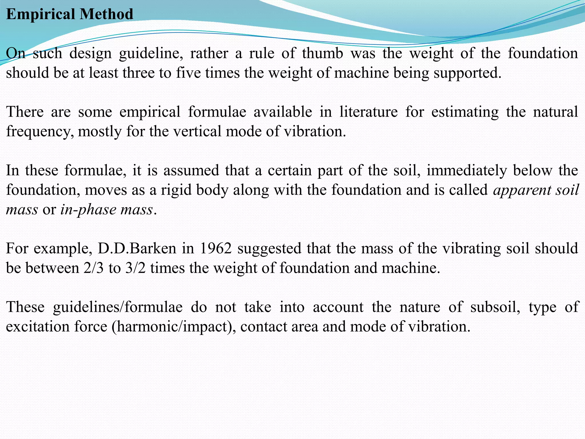 Empirical Method
On such design guideline, rather a rule of thumb was the weight of the foundation
should be at least three to five times the weight of machine being supported.
There are some empirical formulae available in literature for estimating the natural
frequency, mostly for the vertical mode of vibration.
In these formulae, it is assumed that a certain part of the soil, immediately below the
foundation, moves as a rigid body along with the foundation and is called apparent soil
mass or in-phase mass.
For example, D.D.Barken in 1962 suggested that the mass of the vibrating soil should
be between 2/3 to 3/2 times the weight of foundation and machine.
These guidelines/formulae do not take into account the nature of subsoil, type of
excitation force (harmonic/impact), contact area and mode of vibration.
 