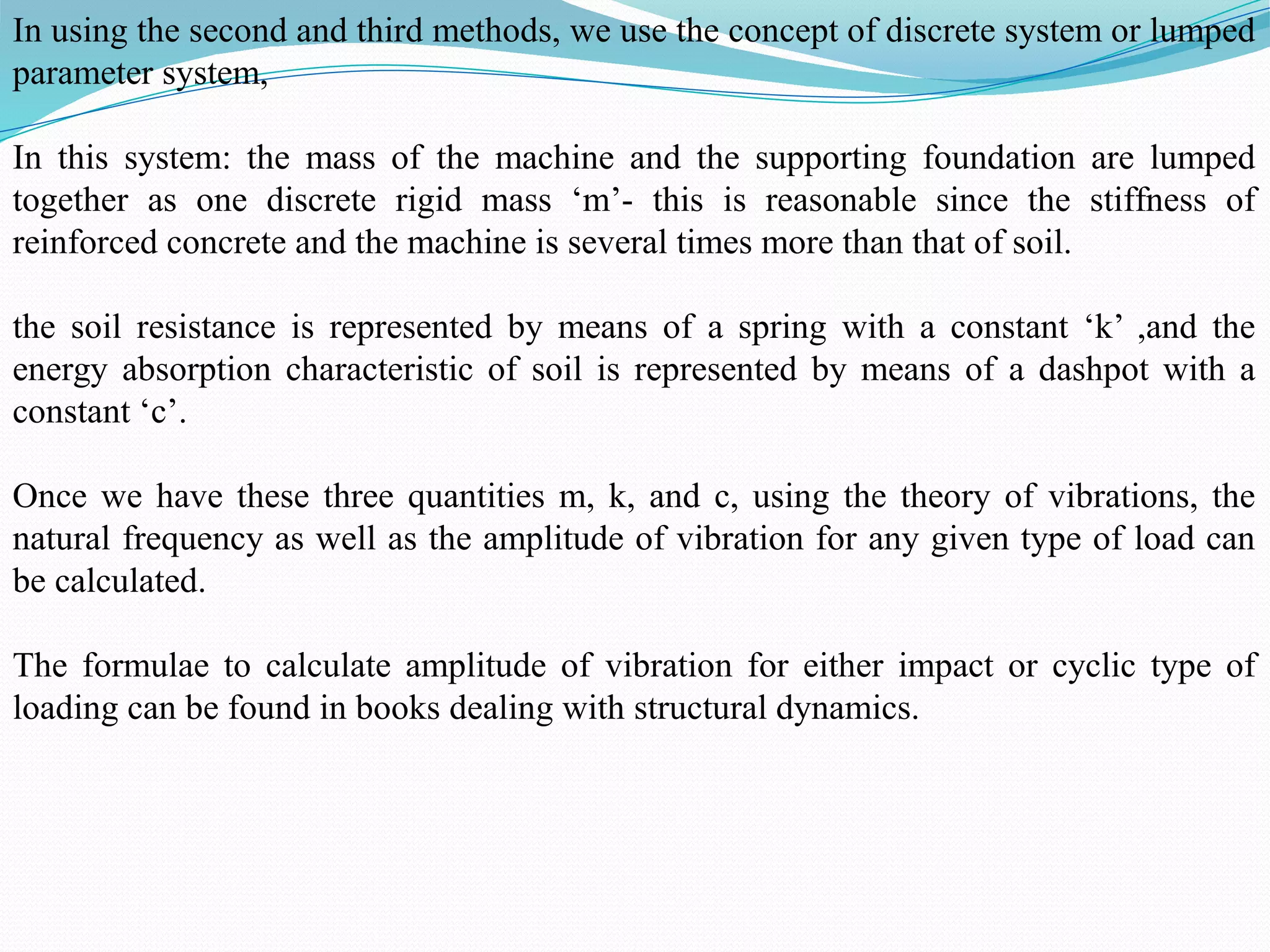 In using the second and third methods, we use the concept of discrete system or lumped
parameter system,
In this system: the mass of the machine and the supporting foundation are lumped
together as one discrete rigid mass ‘m’- this is reasonable since the stiffness of
reinforced concrete and the machine is several times more than that of soil.
the soil resistance is represented by means of a spring with a constant ‘k’ ,and the
energy absorption characteristic of soil is represented by means of a dashpot with a
constant ‘c’.
Once we have these three quantities m, k, and c, using the theory of vibrations, the
natural frequency as well as the amplitude of vibration for any given type of load can
be calculated.
The formulae to calculate amplitude of vibration for either impact or cyclic type of
loading can be found in books dealing with structural dynamics.
 