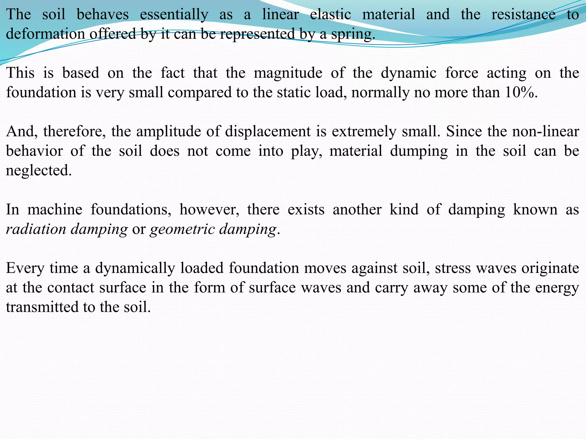 The soil behaves essentially as a linear elastic material and the resistance to
deformation offered by it can be represented by a spring.
This is based on the fact that the magnitude of the dynamic force acting on the
foundation is very small compared to the static load, normally no more than 10%.
And, therefore, the amplitude of displacement is extremely small. Since the non-linear
behavior of the soil does not come into play, material dumping in the soil can be
neglected.
In machine foundations, however, there exists another kind of damping known as
radiation damping or geometric damping.
Every time a dynamically loaded foundation moves against soil, stress waves originate
at the contact surface in the form of surface waves and carry away some of the energy
transmitted to the soil.
 