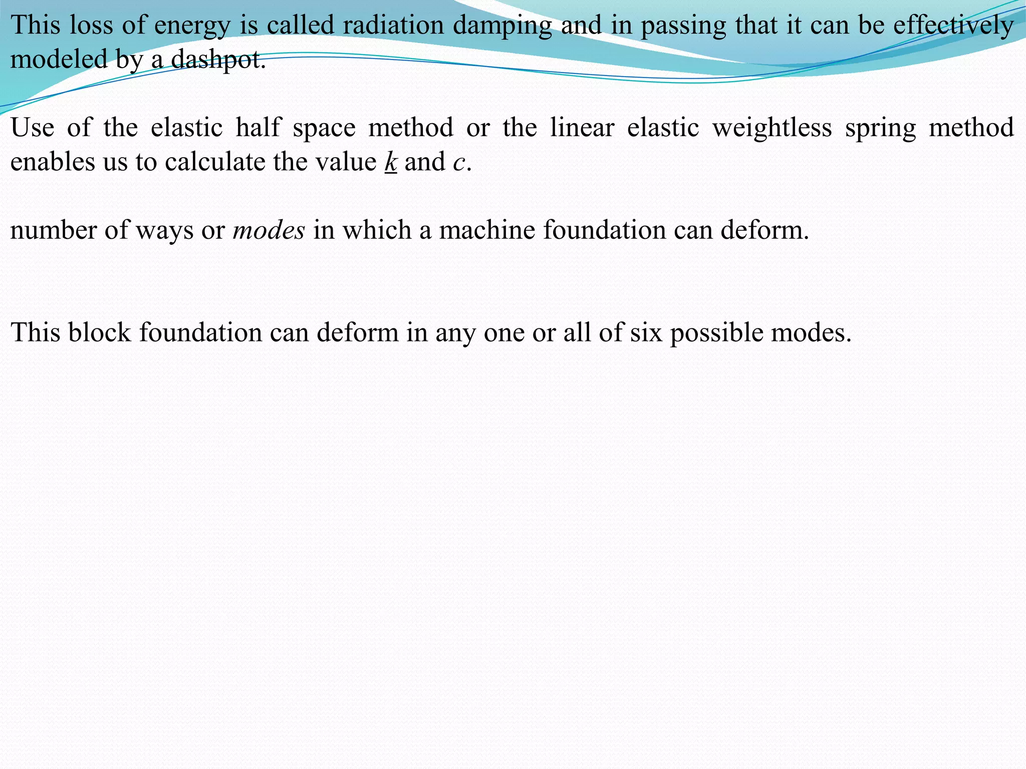 This loss of energy is called radiation damping and in passing that it can be effectively
modeled by a dashpot.
Use of the elastic half space method or the linear elastic weightless spring method
enables us to calculate the value k and c.
number of ways or modes in which a machine foundation can deform.
This block foundation can deform in any one or all of six possible modes.
 
