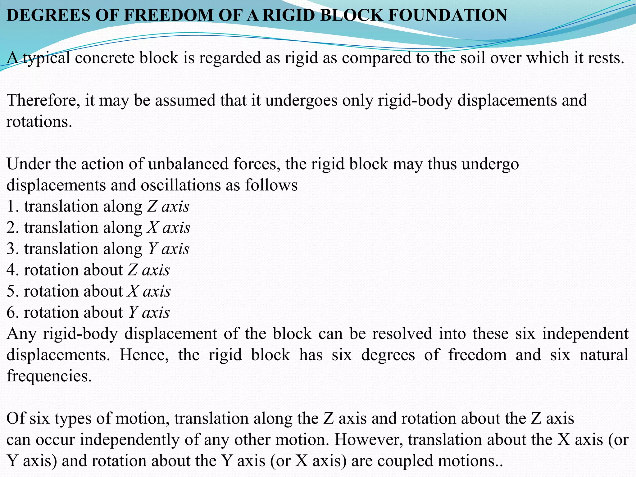 DEGREES OF FREEDOM OF A RIGID BLOCK FOUNDATION
A typical concrete block is regarded as rigid as compared to the soil over which it rests.
Therefore, it may be assumed that it undergoes only rigid-body displacements and
rotations.
Under the action of unbalanced forces, the rigid block may thus undergo
displacements and oscillations as follows
1. translation along Z axis
2. translation along X axis
3. translation along Y axis
4. rotation about Z axis
5. rotation about X axis
6. rotation about Y axis
Any rigid-body displacement of the block can be resolved into these six independent
displacements. Hence, the rigid block has six degrees of freedom and six natural
frequencies.
Of six types of motion, translation along the Z axis and rotation about the Z axis
can occur independently of any other motion. However, translation about the X axis (or
Y axis) and rotation about the Y axis (or X axis) are coupled motions..
 