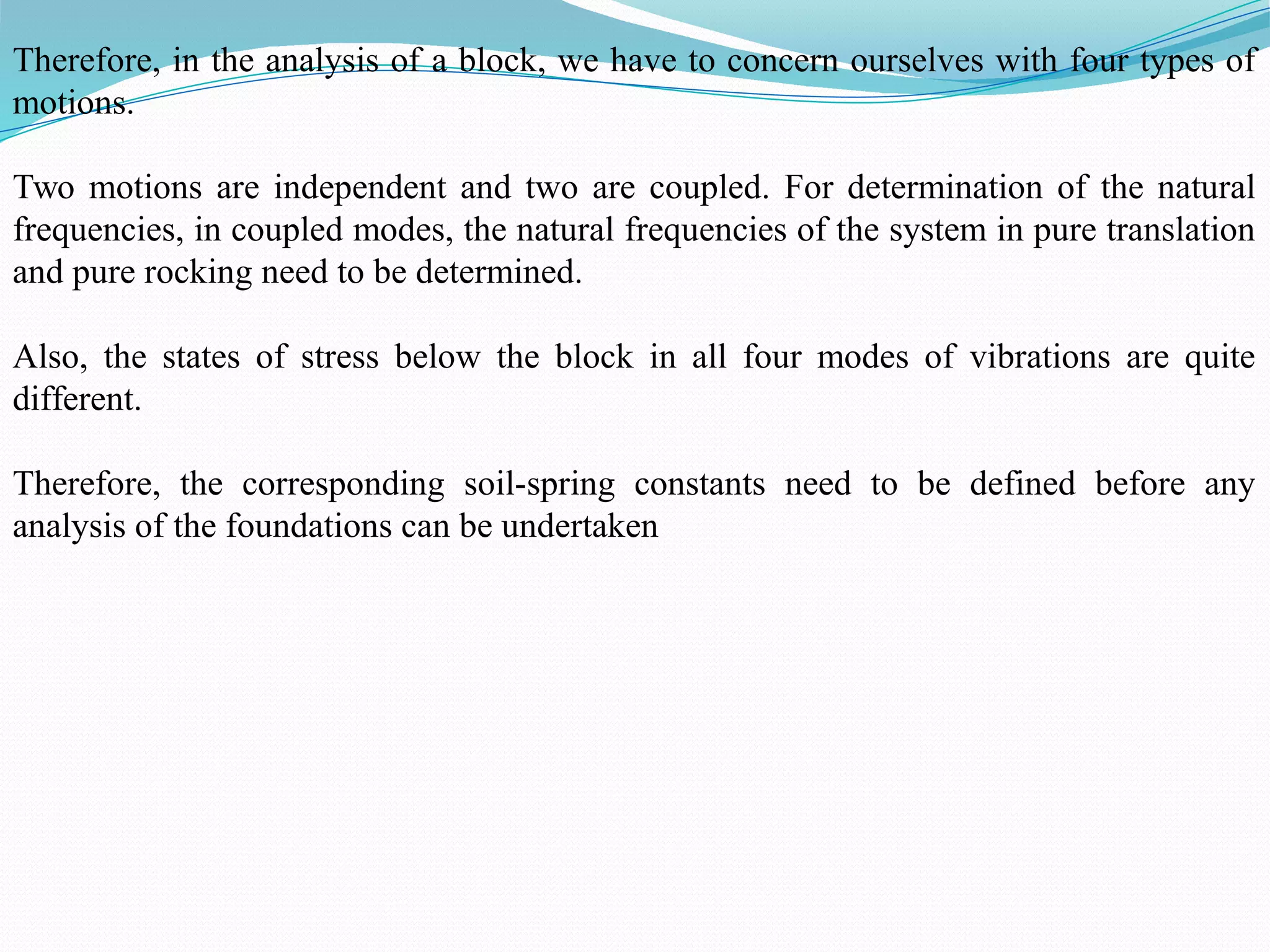 Therefore, in the analysis of a block, we have to concern ourselves with four types of
motions.
Two motions are independent and two are coupled. For determination of the natural
frequencies, in coupled modes, the natural frequencies of the system in pure translation
and pure rocking need to be determined.
Also, the states of stress below the block in all four modes of vibrations are quite
different.
Therefore, the corresponding soil-spring constants need to be defined before any
analysis of the foundations can be undertaken
 