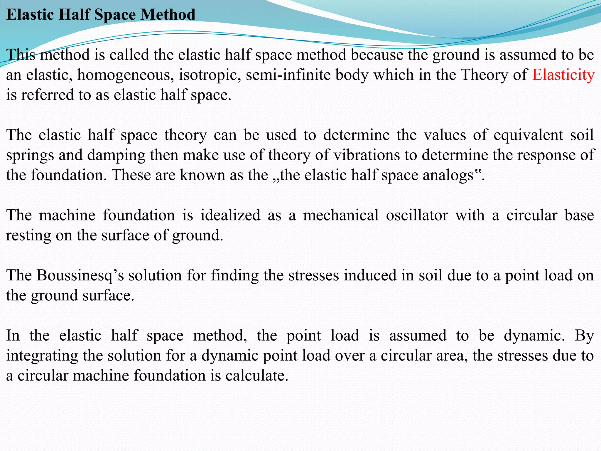 Elastic Half Space Method
This method is called the elastic half space method because the ground is assumed to be
an elastic, homogeneous, isotropic, semi-infinite body which in the Theory of Elasticity
is referred to as elastic half space.
The elastic half space theory can be used to determine the values of equivalent soil
springs and damping then make use of theory of vibrations to determine the response of
the foundation. These are known as the „the elastic half space analogs .
‟
The machine foundation is idealized as a mechanical oscillator with a circular base
resting on the surface of ground.
The Boussinesq’s solution for finding the stresses induced in soil due to a point load on
the ground surface.
In the elastic half space method, the point load is assumed to be dynamic. By
integrating the solution for a dynamic point load over a circular area, the stresses due to
a circular machine foundation is calculate.
 