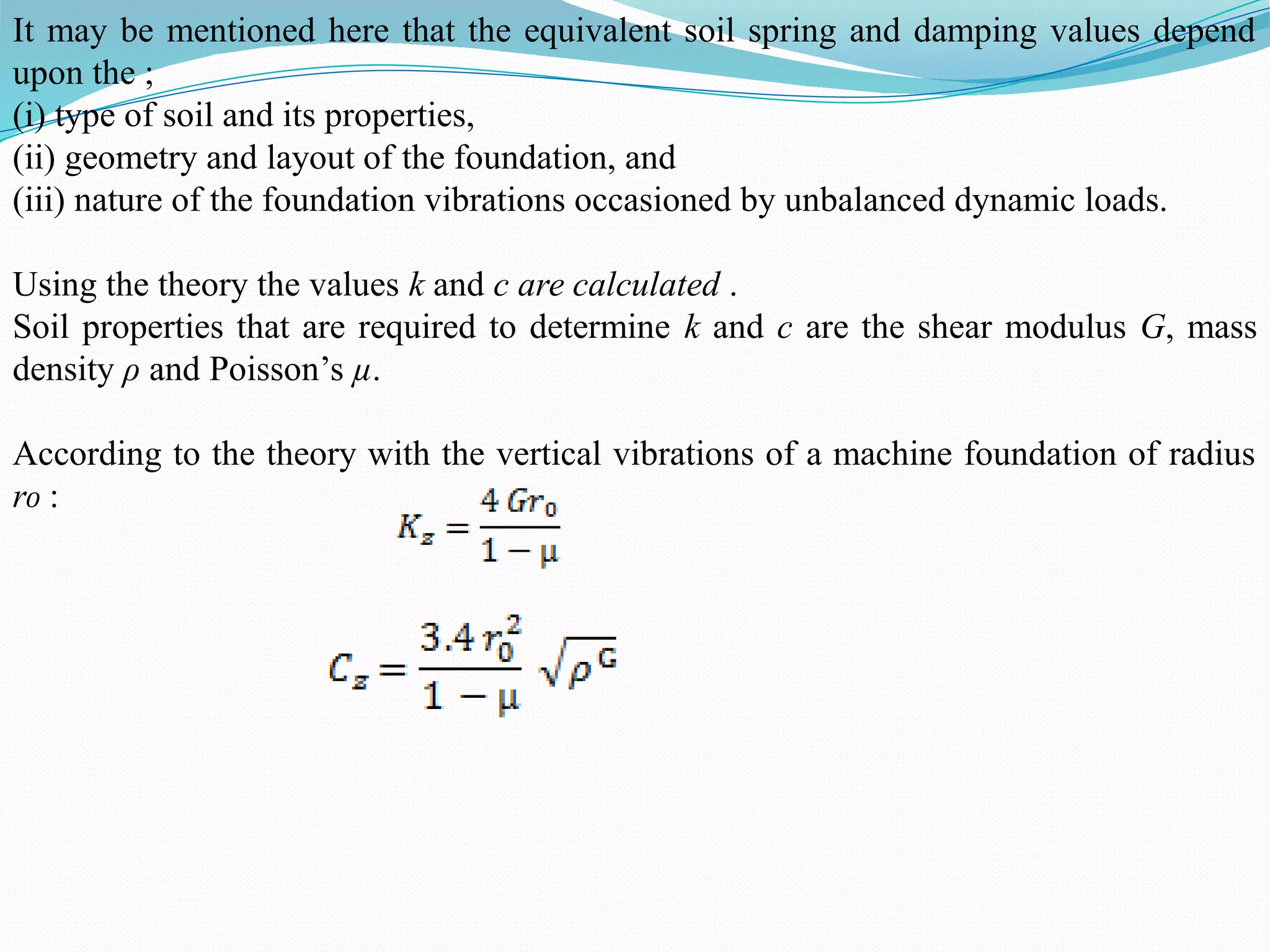 It may be mentioned here that the equivalent soil spring and damping values depend
upon the ;
(i) type of soil and its properties,
(ii) geometry and layout of the foundation, and
(iii) nature of the foundation vibrations occasioned by unbalanced dynamic loads.
Using the theory the values k and c are calculated .
Soil properties that are required to determine k and c are the shear modulus G, mass
density ρ and Poisson’s µ.
According to the theory with the vertical vibrations of a machine foundation of radius
r₀ :
 
