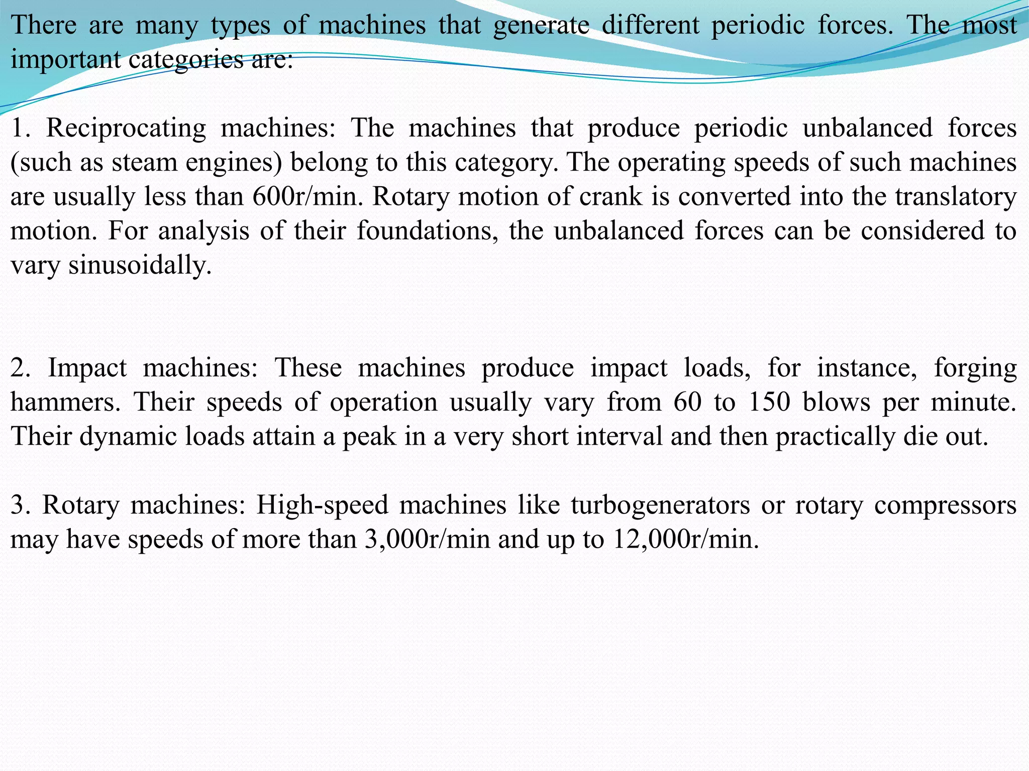 There are many types of machines that generate different periodic forces. The most
important categories are:
1. Reciprocating machines: The machines that produce periodic unbalanced forces
(such as steam engines) belong to this category. The operating speeds of such machines
are usually less than 600r/min. Rotary motion of crank is converted into the translatory
motion. For analysis of their foundations, the unbalanced forces can be considered to
vary sinusoidally.
2. Impact machines: These machines produce impact loads, for instance, forging
hammers. Their speeds of operation usually vary from 60 to 150 blows per minute.
Their dynamic loads attain a peak in a very short interval and then practically die out.
3. Rotary machines: High-speed machines like turbogenerators or rotary compressors
may have speeds of more than 3,000r/min and up to 12,000r/min.
 