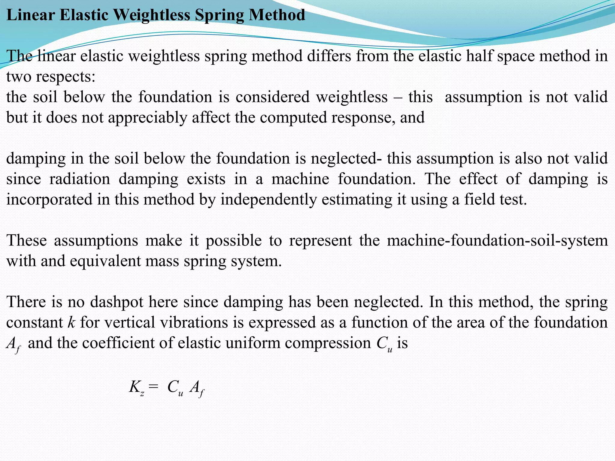 Linear Elastic Weightless Spring Method
The linear elastic weightless spring method differs from the elastic half space method in
two respects:
the soil below the foundation is considered weightless – this assumption is not valid
but it does not appreciably affect the computed response, and
damping in the soil below the foundation is neglected- this assumption is also not valid
since radiation damping exists in a machine foundation. The effect of damping is
incorporated in this method by independently estimating it using a field test.
These assumptions make it possible to represent the machine-foundation-soil-system
with and equivalent mass spring system.
There is no dashpot here since damping has been neglected. In this method, the spring
constant k for vertical vibrations is expressed as a function of the area of the foundation
Af and the coefficient of elastic uniform compression Cu is
Kz = Cu Af
 