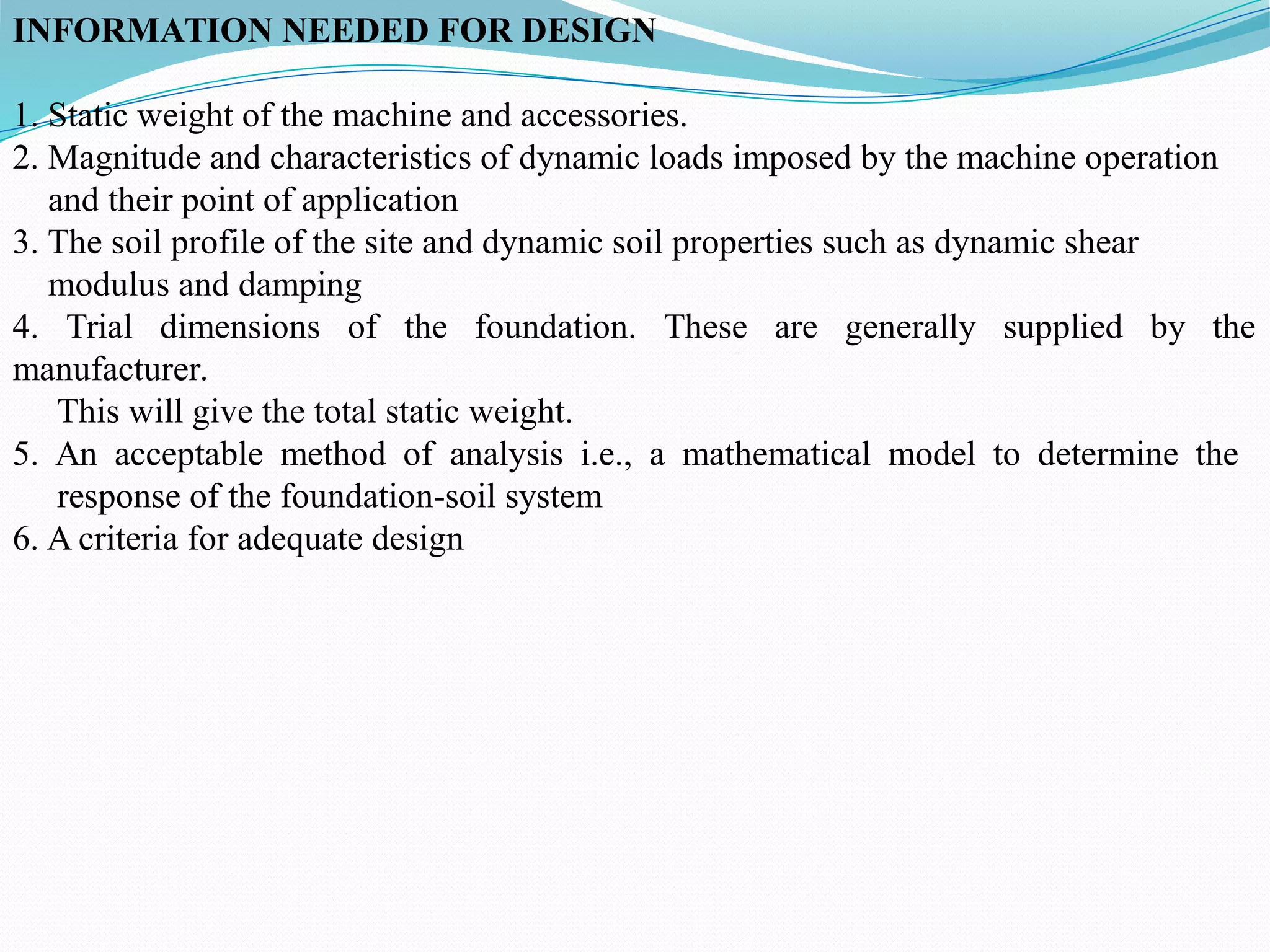 INFORMATION NEEDED FOR DESIGN
1. Static weight of the machine and accessories.
2. Magnitude and characteristics of dynamic loads imposed by the machine operation
and their point of application
3. The soil profile of the site and dynamic soil properties such as dynamic shear
modulus and damping
4. Trial dimensions of the foundation. These are generally supplied by the
manufacturer.
This will give the total static weight.
5. An acceptable method of analysis i.e., a mathematical model to determine the
response of the foundation-soil system
6. A criteria for adequate design
 