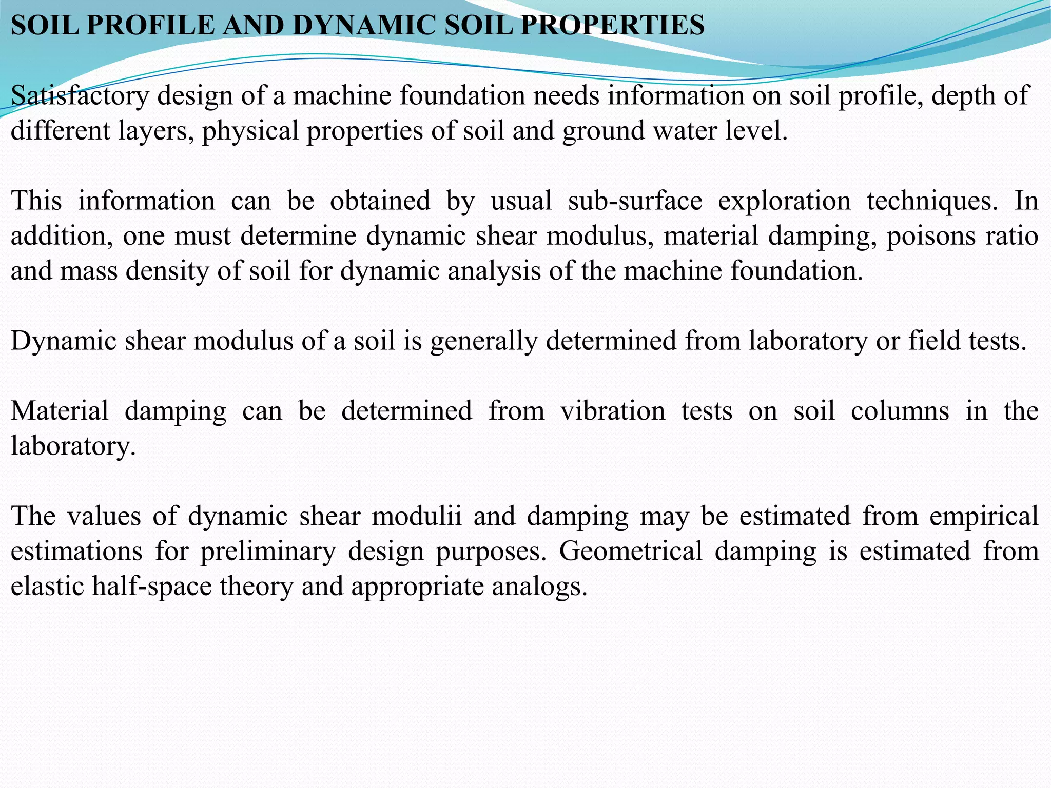 SOIL PROFILE AND DYNAMIC SOIL PROPERTIES
Satisfactory design of a machine foundation needs information on soil profile, depth of
different layers, physical properties of soil and ground water level.
This information can be obtained by usual sub-surface exploration techniques. In
addition, one must determine dynamic shear modulus, material damping, poisons ratio
and mass density of soil for dynamic analysis of the machine foundation.
Dynamic shear modulus of a soil is generally determined from laboratory or field tests.
Material damping can be determined from vibration tests on soil columns in the
laboratory.
The values of dynamic shear modulii and damping may be estimated from empirical
estimations for preliminary design purposes. Geometrical damping is estimated from
elastic half-space theory and appropriate analogs.
 