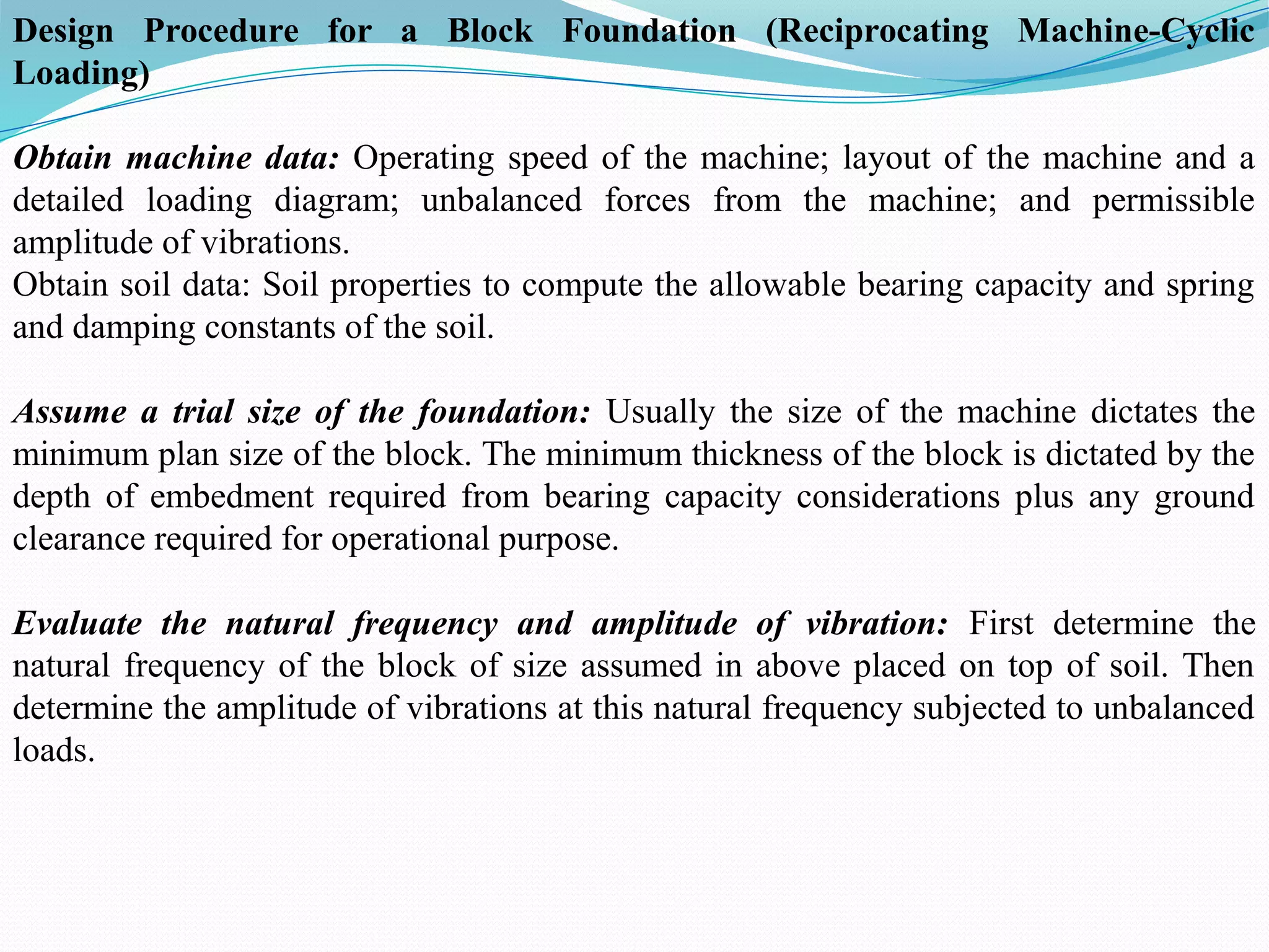Design Procedure for a Block Foundation (Reciprocating Machine-Cyclic
Loading)
Obtain machine data: Operating speed of the machine; layout of the machine and a
detailed loading diagram; unbalanced forces from the machine; and permissible
amplitude of vibrations.
Obtain soil data: Soil properties to compute the allowable bearing capacity and spring
and damping constants of the soil.
Assume a trial size of the foundation: Usually the size of the machine dictates the
minimum plan size of the block. The minimum thickness of the block is dictated by the
depth of embedment required from bearing capacity considerations plus any ground
clearance required for operational purpose.
Evaluate the natural frequency and amplitude of vibration: First determine the
natural frequency of the block of size assumed in above placed on top of soil. Then
determine the amplitude of vibrations at this natural frequency subjected to unbalanced
loads.
 