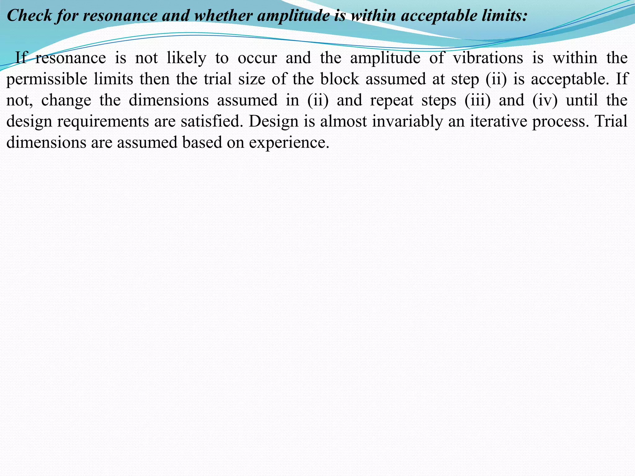 Check for resonance and whether amplitude is within acceptable limits:
If resonance is not likely to occur and the amplitude of vibrations is within the
permissible limits then the trial size of the block assumed at step (ii) is acceptable. If
not, change the dimensions assumed in (ii) and repeat steps (iii) and (iv) until the
design requirements are satisfied. Design is almost invariably an iterative process. Trial
dimensions are assumed based on experience.
 