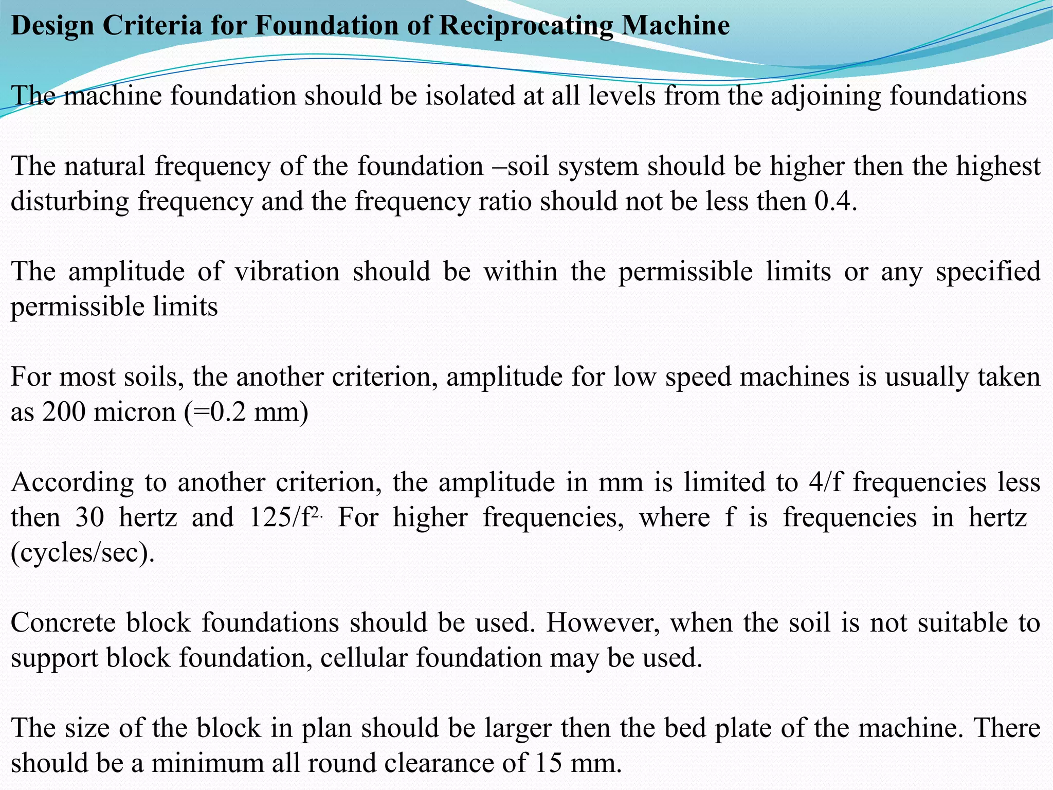 Design Criteria for Foundation of Reciprocating Machine
The machine foundation should be isolated at all levels from the adjoining foundations
The natural frequency of the foundation –soil system should be higher then the highest
disturbing frequency and the frequency ratio should not be less then 0.4.
The amplitude of vibration should be within the permissible limits or any specified
permissible limits
For most soils, the another criterion, amplitude for low speed machines is usually taken
as 200 micron (=0.2 mm)
According to another criterion, the amplitude in mm is limited to 4/f frequencies less
then 30 hertz and 125/f2.
For higher frequencies, where f is frequencies in hertz
(cycles/sec).
Concrete block foundations should be used. However, when the soil is not suitable to
support block foundation, cellular foundation may be used.
The size of the block in plan should be larger then the bed plate of the machine. There
should be a minimum all round clearance of 15 mm.
 