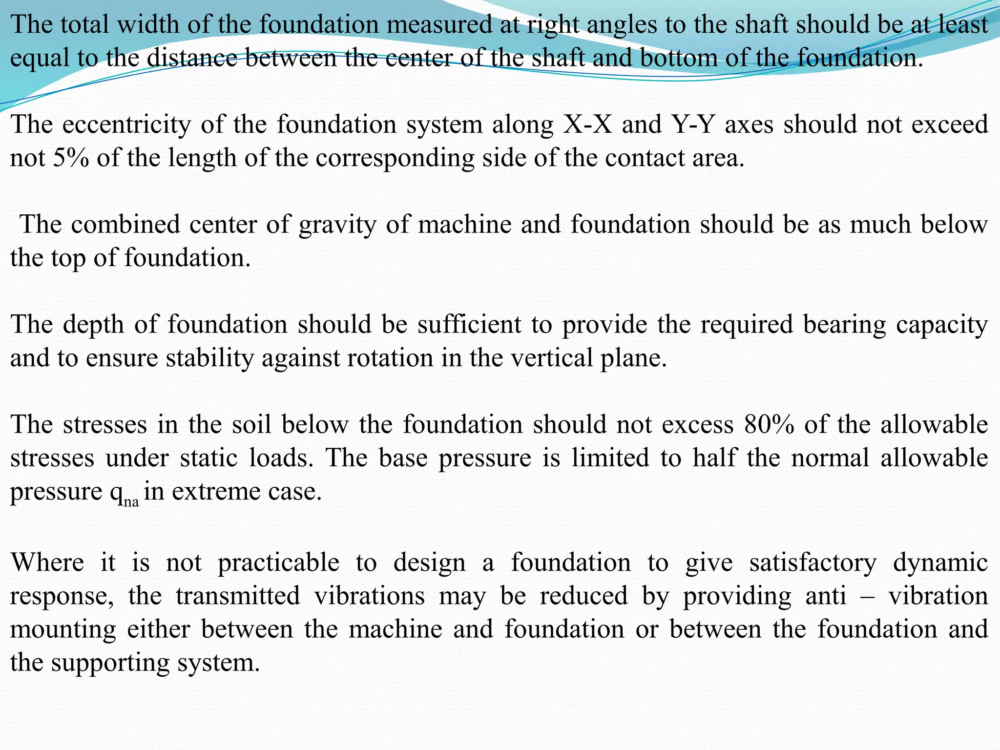 The total width of the foundation measured at right angles to the shaft should be at least
equal to the distance between the center of the shaft and bottom of the foundation.
The eccentricity of the foundation system along X-X and Y-Y axes should not exceed
not 5% of the length of the corresponding side of the contact area.
The combined center of gravity of machine and foundation should be as much below
the top of foundation.
The depth of foundation should be sufficient to provide the required bearing capacity
and to ensure stability against rotation in the vertical plane.
The stresses in the soil below the foundation should not excess 80% of the allowable
stresses under static loads. The base pressure is limited to half the normal allowable
pressure qna in extreme case.
Where it is not practicable to design a foundation to give satisfactory dynamic
response, the transmitted vibrations may be reduced by providing anti – vibration
mounting either between the machine and foundation or between the foundation and
the supporting system.
 