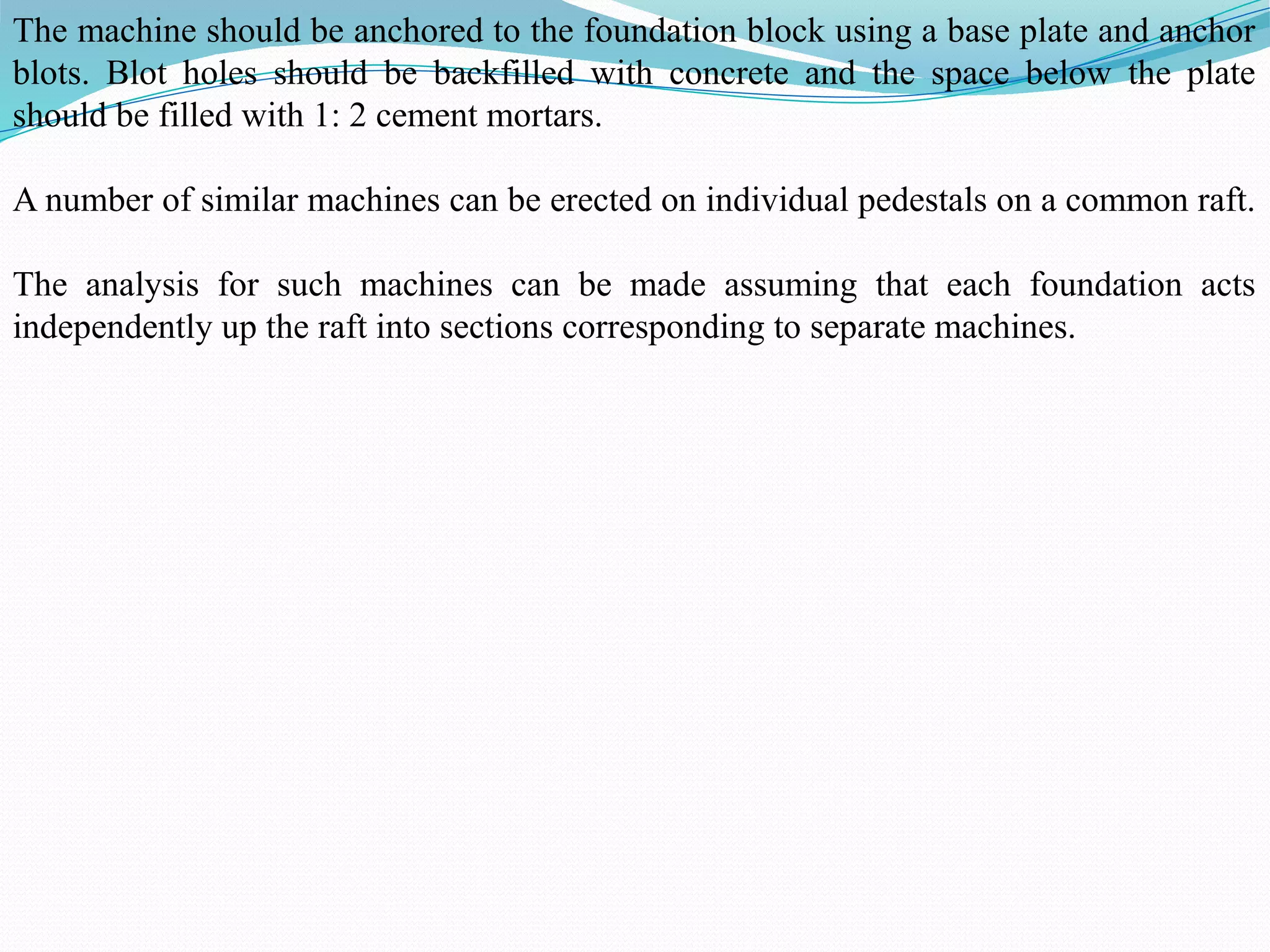 The machine should be anchored to the foundation block using a base plate and anchor
blots. Blot holes should be backfilled with concrete and the space below the plate
should be filled with 1: 2 cement mortars.
A number of similar machines can be erected on individual pedestals on a common raft.
The analysis for such machines can be made assuming that each foundation acts
independently up the raft into sections corresponding to separate machines.
 