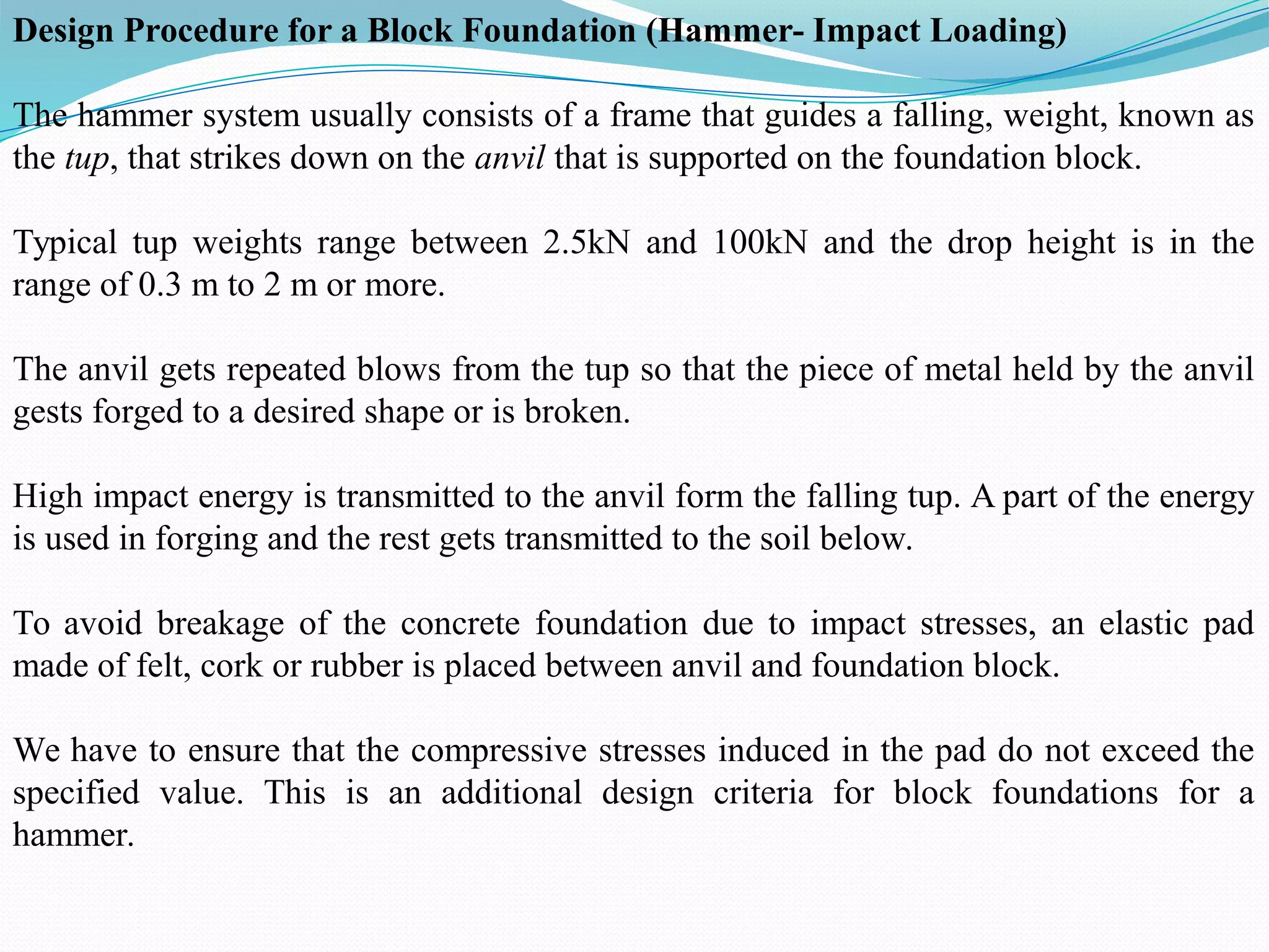Design Procedure for a Block Foundation (Hammer- Impact Loading)
The hammer system usually consists of a frame that guides a falling, weight, known as
the tup, that strikes down on the anvil that is supported on the foundation block.
Typical tup weights range between 2.5kN and 100kN and the drop height is in the
range of 0.3 m to 2 m or more.
The anvil gets repeated blows from the tup so that the piece of metal held by the anvil
gests forged to a desired shape or is broken.
High impact energy is transmitted to the anvil form the falling tup. A part of the energy
is used in forging and the rest gets transmitted to the soil below.
To avoid breakage of the concrete foundation due to impact stresses, an elastic pad
made of felt, cork or rubber is placed between anvil and foundation block.
We have to ensure that the compressive stresses induced in the pad do not exceed the
specified value. This is an additional design criteria for block foundations for a
hammer.
 