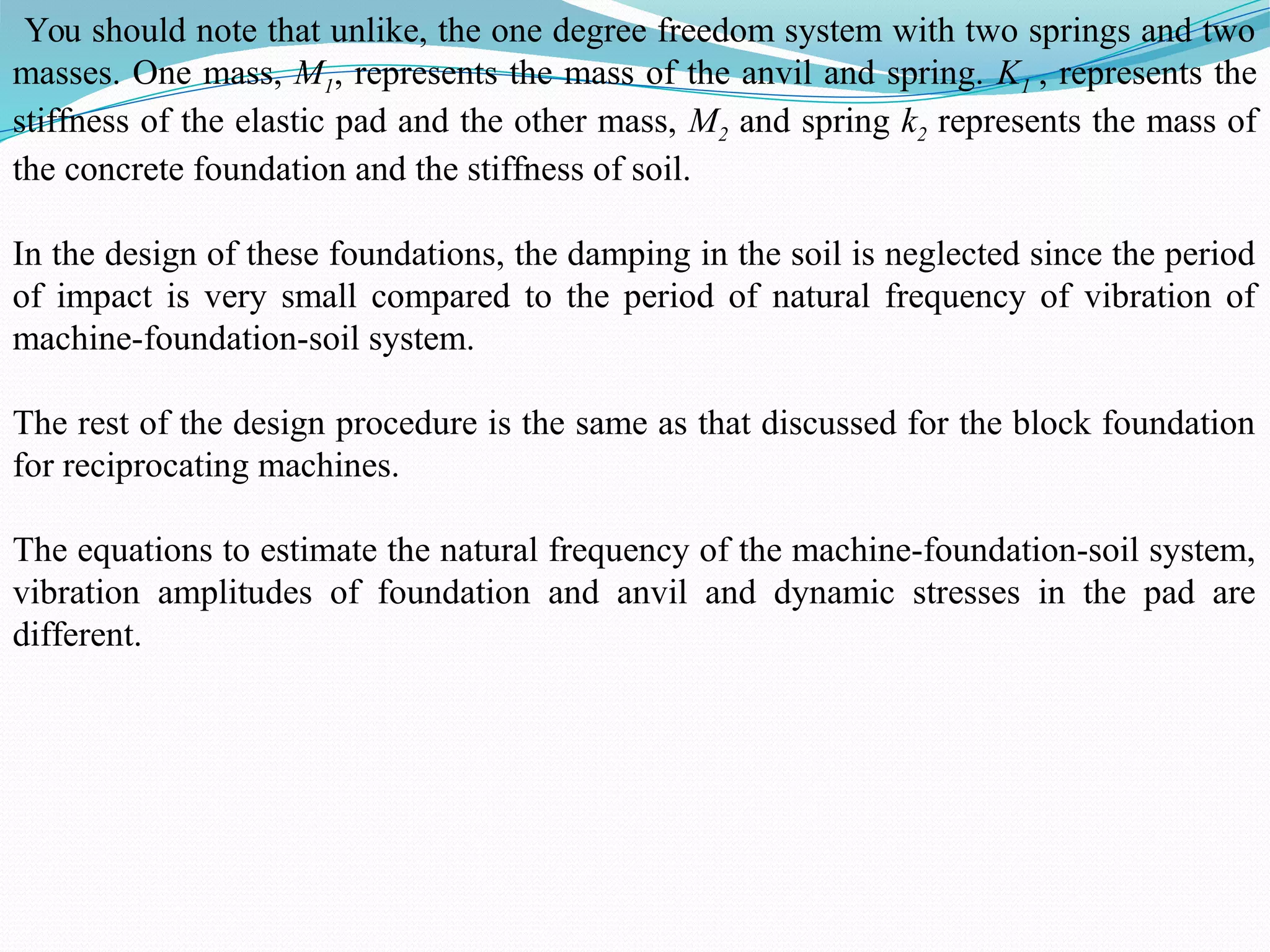 You should note that unlike, the one degree freedom system with two springs and two
masses. One mass, M1, represents the mass of the anvil and spring. K1 , represents the
stiffness of the elastic pad and the other mass, M2 and spring k2 represents the mass of
the concrete foundation and the stiffness of soil.
In the design of these foundations, the damping in the soil is neglected since the period
of impact is very small compared to the period of natural frequency of vibration of
machine-foundation-soil system.
The rest of the design procedure is the same as that discussed for the block foundation
for reciprocating machines.
The equations to estimate the natural frequency of the machine-foundation-soil system,
vibration amplitudes of foundation and anvil and dynamic stresses in the pad are
different.
 