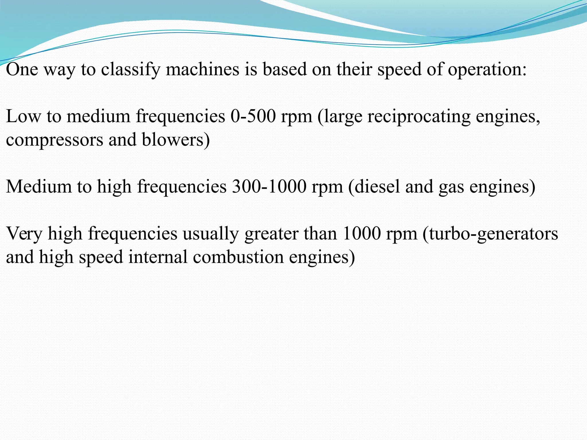One way to classify machines is based on their speed of operation:
Low to medium frequencies 0-500 rpm (large reciprocating engines,
compressors and blowers)
Medium to high frequencies 300-1000 rpm (diesel and gas engines)
Very high frequencies usually greater than 1000 rpm (turbo-generators
and high speed internal combustion engines)
 