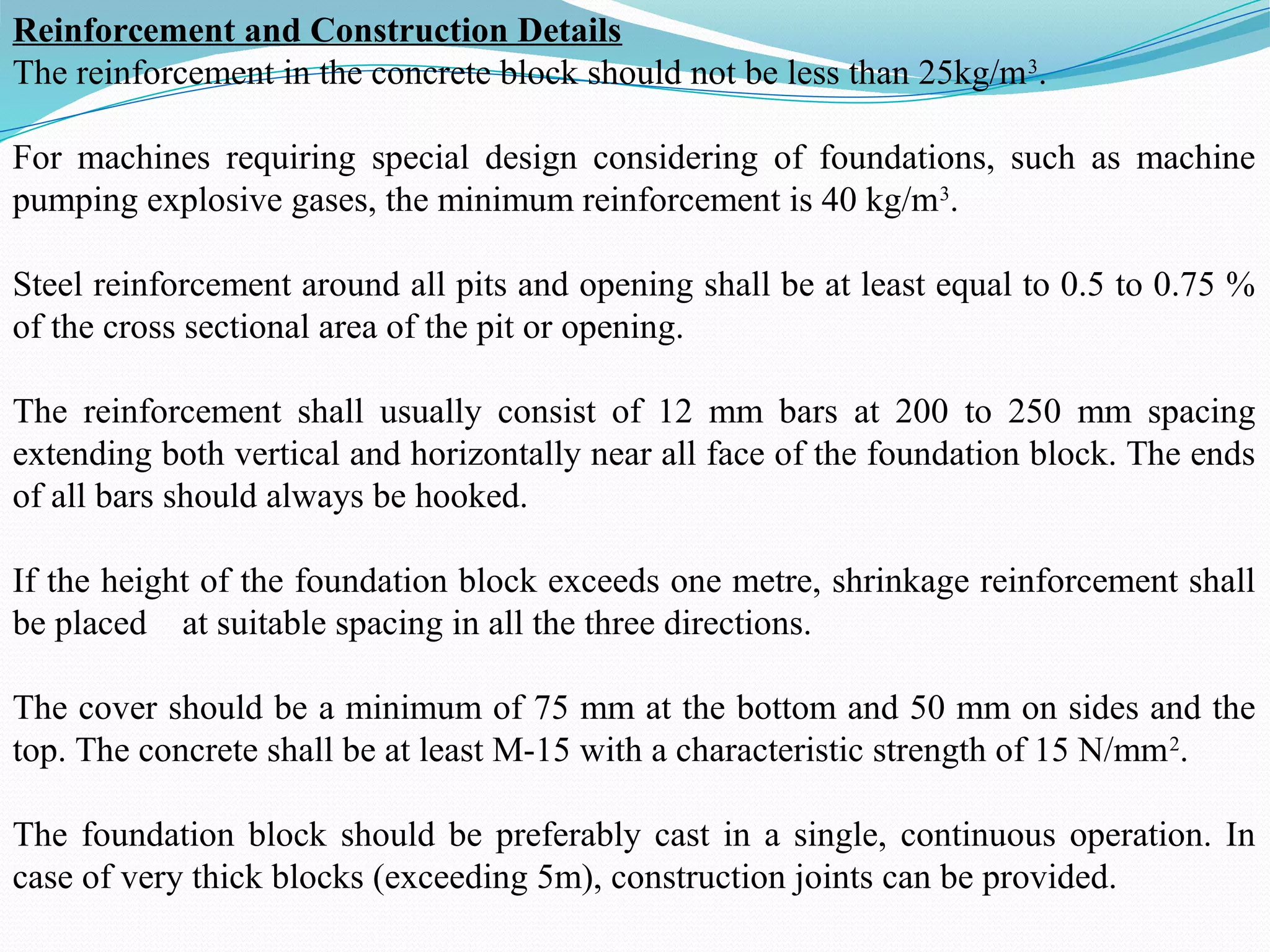 Reinforcement and Construction Details
The reinforcement in the concrete block should not be less than 25kg/m3
.
For machines requiring special design considering of foundations, such as machine
pumping explosive gases, the minimum reinforcement is 40 kg/m3
.
Steel reinforcement around all pits and opening shall be at least equal to 0.5 to 0.75 %
of the cross sectional area of the pit or opening.
The reinforcement shall usually consist of 12 mm bars at 200 to 250 mm spacing
extending both vertical and horizontally near all face of the foundation block. The ends
of all bars should always be hooked.
If the height of the foundation block exceeds one metre, shrinkage reinforcement shall
be placed at suitable spacing in all the three directions.
The cover should be a minimum of 75 mm at the bottom and 50 mm on sides and the
top. The concrete shall be at least M-15 with a characteristic strength of 15 N/mm2
.
The foundation block should be preferably cast in a single, continuous operation. In
case of very thick blocks (exceeding 5m), construction joints can be provided.
 