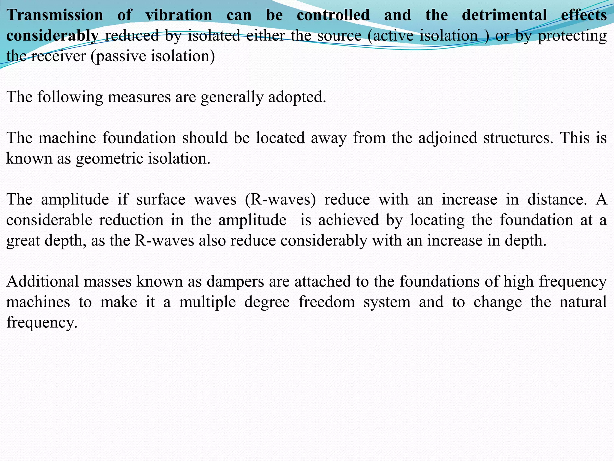 Transmission of vibration can be controlled and the detrimental effects
considerably reduced by isolated either the source (active isolation ) or by protecting
the receiver (passive isolation)
The following measures are generally adopted.
The machine foundation should be located away from the adjoined structures. This is
known as geometric isolation.
The amplitude if surface waves (R-waves) reduce with an increase in distance. A
considerable reduction in the amplitude is achieved by locating the foundation at a
great depth, as the R-waves also reduce considerably with an increase in depth.
Additional masses known as dampers are attached to the foundations of high frequency
machines to make it a multiple degree freedom system and to change the natural
frequency.
 