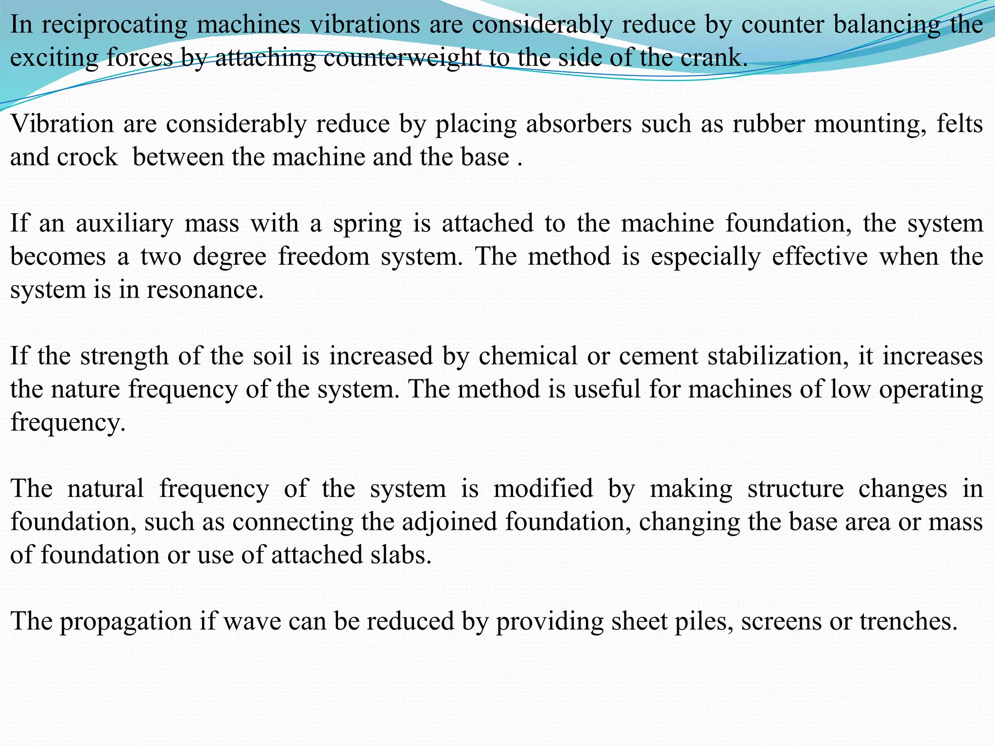 In reciprocating machines vibrations are considerably reduce by counter balancing the
exciting forces by attaching counterweight to the side of the crank.
Vibration are considerably reduce by placing absorbers such as rubber mounting, felts
and crock between the machine and the base .
If an auxiliary mass with a spring is attached to the machine foundation, the system
becomes a two degree freedom system. The method is especially effective when the
system is in resonance.
If the strength of the soil is increased by chemical or cement stabilization, it increases
the nature frequency of the system. The method is useful for machines of low operating
frequency.
The natural frequency of the system is modified by making structure changes in
foundation, such as connecting the adjoined foundation, changing the base area or mass
of foundation or use of attached slabs.
The propagation if wave can be reduced by providing sheet piles, screens or trenches.
 
