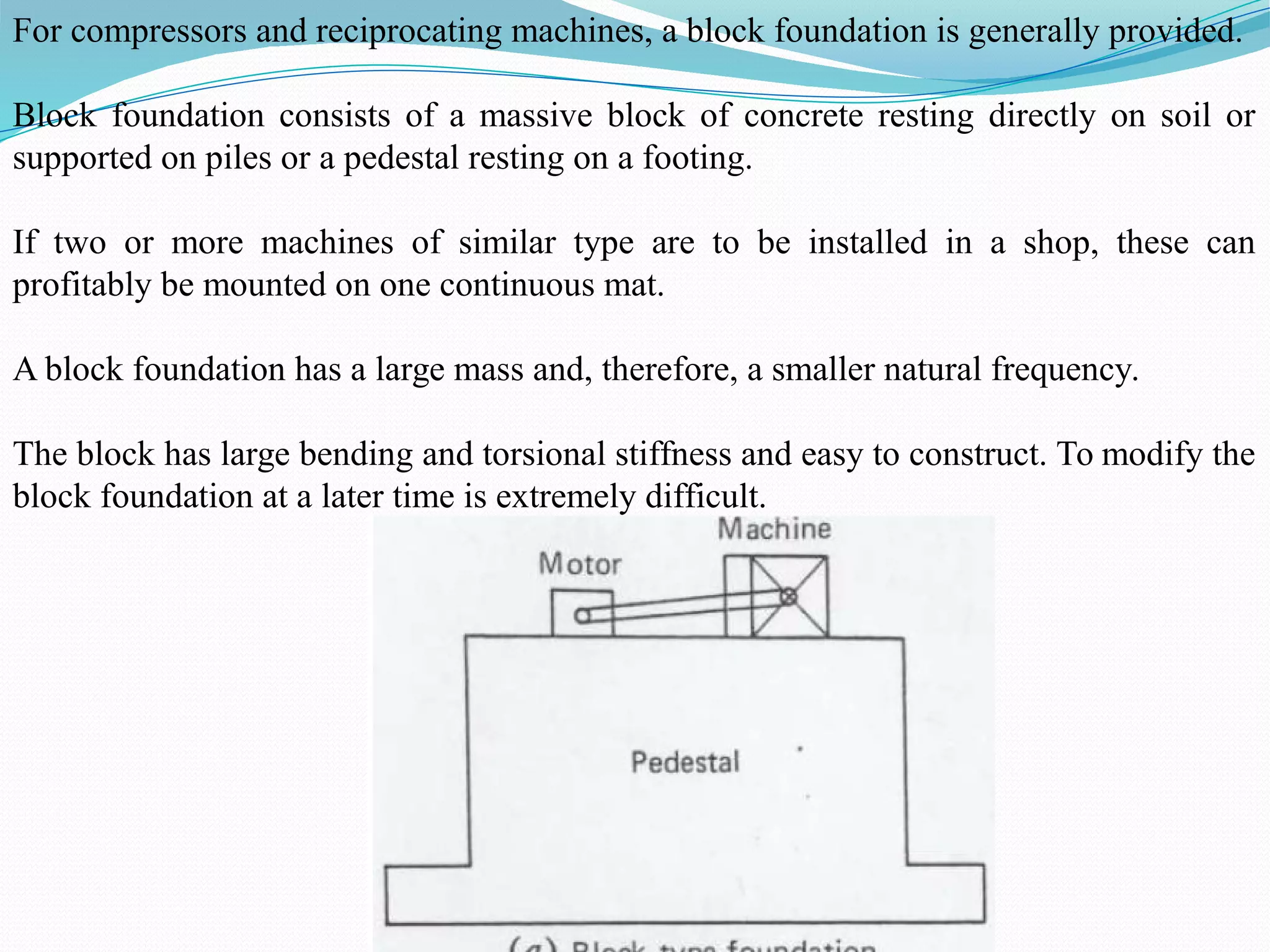 For compressors and reciprocating machines, a block foundation is generally provided.
Block foundation consists of a massive block of concrete resting directly on soil or
supported on piles or a pedestal resting on a footing.
If two or more machines of similar type are to be installed in a shop, these can
profitably be mounted on one continuous mat.
A block foundation has a large mass and, therefore, a smaller natural frequency.
The block has large bending and torsional stiffness and easy to construct. To modify the
block foundation at a later time is extremely difficult.
 